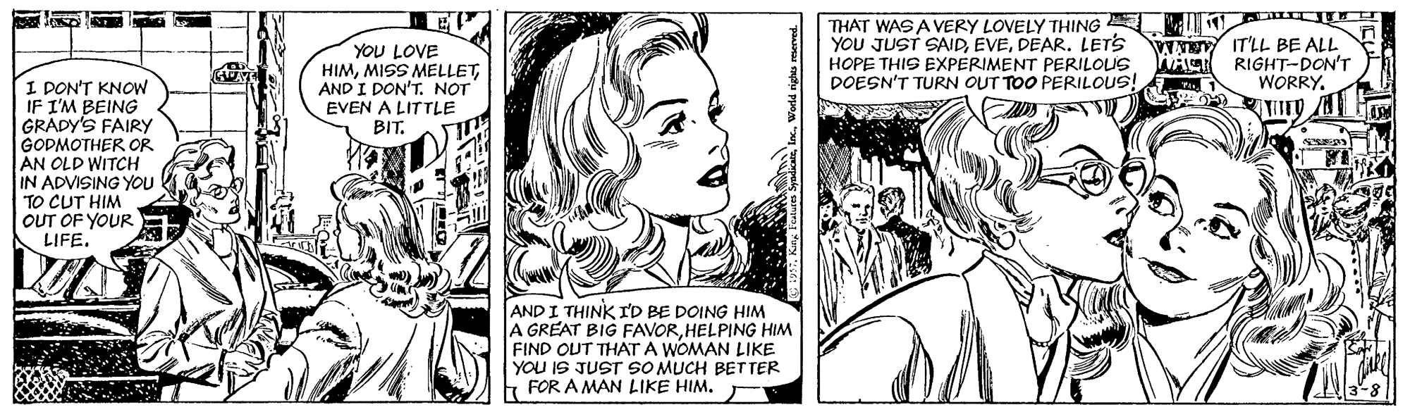Cartoon OCR: YOU LOVE HIMAND I DON'T. NOT EVEN A LITTLE BIT. THAT WAS A VERY LOVELY THING YOU JUST SAJDDEAR. LETS HOPE THIS EXPERIMENT PERILOUS DOESN'T TURN OUT TOO PERILOUS! V NE IT'LL BE ALL WACT RIGHT-DON'T WORRYI DON'T KNOW IF I'M BEING GRADY'S FAIRY GODMOTHER OR AN OLD WITCH IN ADVISING YOU TO CUT HIM OUT OF YOUR LIFEAND I THINK ID BE DOING HIM A GREAT BIG FAVORHELPING HIM FIND OUT THAT A WOMAN LIKE YOU IS JUST SO MUCH BETTER t FOR A MAN LIKE HIM. YOU LOVE HIMMISS MELLETAND I DON'T. NOT EVEN A LITTLE BIT. THAT WAS A VERY LOVELY THING YOU JUST SAJDDEAR. LETS HOPE THIS EXPERIMENT PERILOUS DOESN'T TURN OUT TOO PERILOUS! V NE IT'LL BE ALL WACT RIGHT-DON'T WORRYI DON'T KNOW IF I'M BEING GRADY'S FAIRY GODMOTHER OR AN OLD WITCH IN ADVISING YOU TO CUT HIM OUT OF YOUR LIFEAND I THINK ID BE DOING HIM A GREAT BIG FAVORHELPING HIM FIND OUT THAT A WOMAN LIKE YOU IS JUST SO MUCH BETTER t FOR A MAN LIKE HIM.
