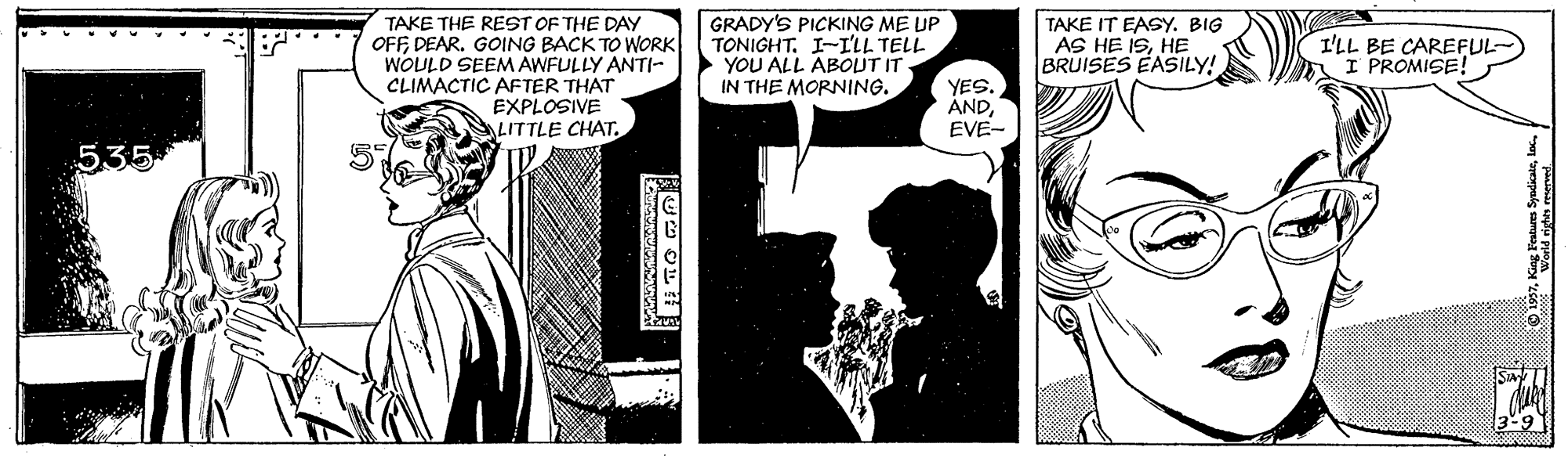 Comic book OCR: TAKE THE REST OF THE DAY OFFDEAR. GOING BACK TO WORK WOULD SEEM AWFULLY ANTI- CLIMACTIC AFTER THAT EXPLOSIVE GRADY'S PICKING ME UP TONIGHT. I-I'LL TELL YOU ALL ABOUT IT IN THE MORNING. TAKE IT EASY. BIG AS HE ISHE BRUISES EASILY! I'LL BE CAREFUL- I PROMISE! YES. ANDEVE- LITTLE CHAT. 535 TAKE THE REST OF THE DAY OFFDEAR. GOING BACK TO WORK WOULD SEEM AWFULLY ANTI- CLIMACTIC AFTER THAT EXPLOSIVE GRADY'S PICKING ME UP TONIGHT. I-I'LL TELL YOU ALL ABOUT IT IN THE MORNING. TAKE IT EASY. BIG AS HE ISHE BRUISES EASILY! I'LL BE CAREFUL- I PROMISE! YES. ANDEVE- LITTLE CHAT. 535
