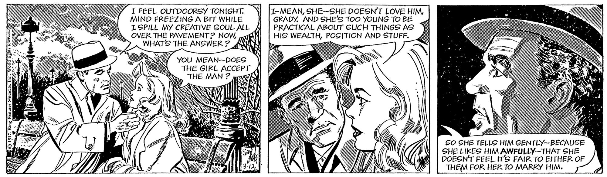 Cartoon OCR: I FEEL OUTDOORSY TONIGHT. MIND FREEZING A BIT WHILE I SPILL MY CREATIVE SOUL ALL OVER THE PAVEMENT? NOwWHAT'S THE ANSWER ? I-MEANSHE-SHE DOESN'T LOVE HIM GRADY. AND SHE'S TOO YOUNG TO BE PRACTICAL ABOUT SUCH THINGS AS HIS WEALTHPOSITION AND STUFF. YOU MEAN-DOES THE GIRL ACCEPT THE MAN: SO SHE TELLS HIM GENTLY-BECAUSE SHE LIKES HIMAWFULLY-THAT SHE DOESN'T FEELIT'S FAIR TO EITHER OF THEM FOR HER TO MARRY HIM. I FEEL OUTDOORSY TONIGHT. MIND FREEZING A BIT WHILE I SPILL MY CREATIVE SOUL ALL OVER THE PAVEMENT? NOwWHAT'S THE ANSWER ? I-MEANSHE-SHE DOESN'T LOVE HIM GRADY. AND SHE'S TOO YOUNG TO BE PRACTICAL ABOUT SUCH THINGS AS HIS WEALTHPOSITION AND STUFF. YOU MEAN-DOES THE GIRL ACCEPT THE MAN: SO SHE TELLS HIM GENTLY-BECAUSE SHE LIKES HIMAWFULLY-THAT SHE DOESN'T FEELIT'S FAIR TO EITHER OF THEM FOR HER TO MARRY HIM.
