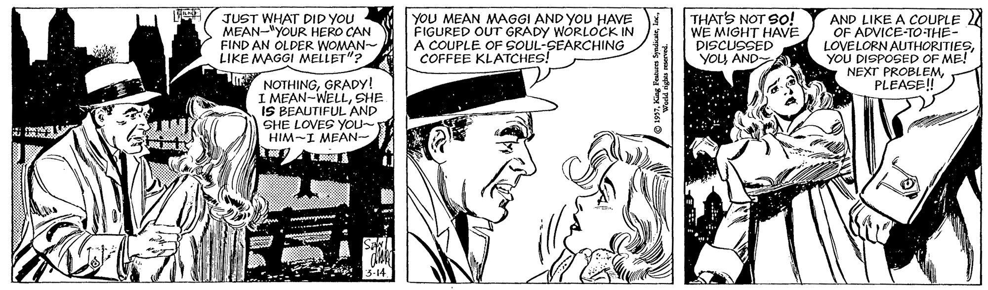 Hat OCR: JUST WHAT DID YOU MEAN-"YOUR HERO CAN FIND AN OLDER WOMAN- LIKE MAGGI MELLET"? YOU MEAN MAGGI AND YOU HAVE FIGURED OUT GRADY WÓRLOCK IN A COUPLE OF SOUL-SEARCHING COFFEE KLATCHES! THAT'S NOT SO! WE MIGHT HAVE DISCUSSED YOU AND AND LIKE A COUPLE 2 OF ADVICE-TO-THE- LOVELORN AUTHORITIESYOU DISPOSED OF ME! NEXT PROBLEMPLEASE! NOTHINGGRADY! I MEAN-WELLSHE IS BEAUTIFUL AND SHE LOVES YOu~ HIM-I MEAN- JUST WHAT DID YOU MEAN-"YOUR HERO CAN FIND AN OLDER WOMAN- LIKE MAGGI MELLET"? YOU MEAN MAGGI AND YOU HAVE FIGURED OUT GRADY WÓRLOCK IN A COUPLE OF SOUL-SEARCHING COFFEE KLATCHES! THAT'S NOT SO! WE MIGHT HAVE DISCUSSED YOU AND AND LIKE A COUPLE 2 OF ADVICE-TO-THE- LOVELORN AUTHORITIESYOU DISPOSED OF ME! NEXT PROBLEMPLEASE! NOTHINGGRADY! I MEAN-WELLSHE IS BEAUTIFUL AND SHE LOVES YOu~ HIM-I MEAN-