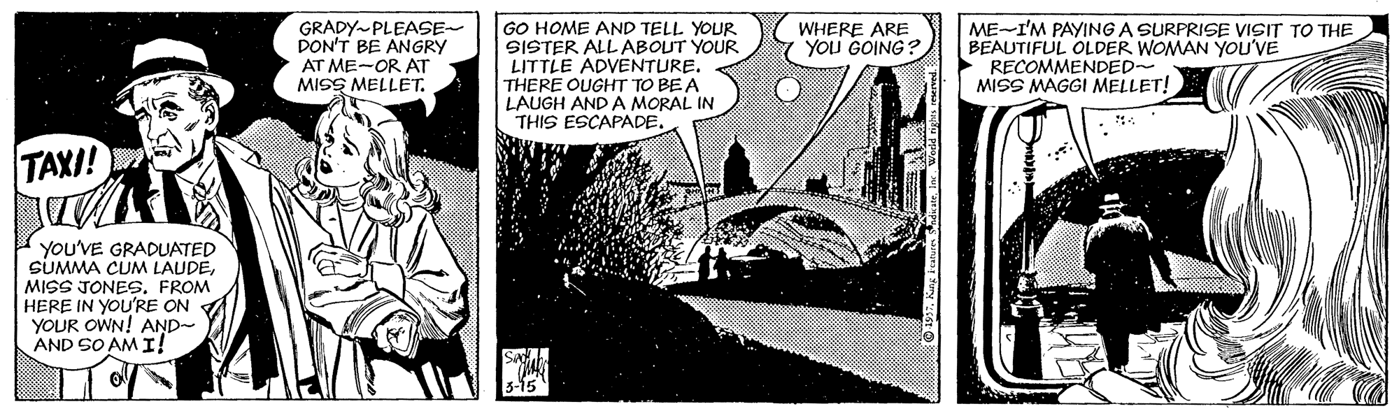 Comics OCR: GRADY-PLEASE- PON'T BE ANGRY AT ME-OR AT MISS MELLET. GO HOME AND TELL YOUR SISTER ALL ABOUT YOUR LITTLE ADVENTURE. THERE OUGHT TO BE A LAUGH AND A MORAL IN THIS ESCAPADE. ME-I'M PAYING A SURPRISE VISIT TO THE BEAUTIFUL OLDER WOMAN YOU'VE RECOMMENDED- MISS MAGGI MELLET! WHERE ARE YOU GOING? TAXI! YOU'VE GRADUATED SUMMA CUM LAUDEMISS JONES. FROM HERE IN YOU'RE ON YOUR OWN! AND- AND SO AM I! GRADY-PLEASE- PON'T BE ANGRY AT ME-OR AT MISS MELLET. GO HOME AND TELL YOUR SISTER ALL ABOUT YOUR LITTLE ADVENTURE. THERE OUGHT TO BE A LAUGH AND A MORAL IN THIS ESCAPADE. ME-I'M PAYING A SURPRISE VISIT TO THE BEAUTIFUL OLDER WOMAN YOU'VE RECOMMENDED- MISS MAGGI MELLET! WHERE ARE YOU GOING? TAXI! YOU'VE GRADUATED SUMMA CUM LAUDEMISS JONES. FROM HERE IN YOU'RE ON YOUR OWN! AND- AND SO AM I!