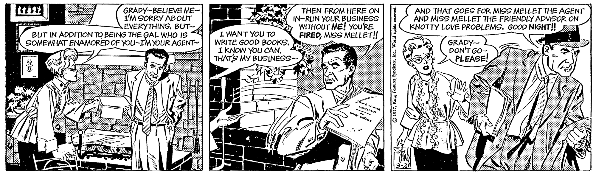Font OCR: GRADY-BELIEVE ME- I'M SORRY ABOUT EVERYTHING. BUT- BUT IN ADDITION TO BEING THE GAL WHO IS SOMEWHAT ENAMOREDOF YOU-IMYOUR AGENT THEN FROM HERE ON IN-RUN YOUR BUSINESS WITHOUT ME! YOU'RE FIREDMISS MELLET! AND THAT GOES FOR MISS MELLET THE AGENT AND MISS MELLET THE FRIENDLY ADVISOR ON KNOTTY LOVE PROBLEMS. GOOD NIGHT|! GRADY- DON'T GO- PLEASE! I WANT YOU TO WRITE GOOD BOOKS. I KNOW YOU CAN. THATS MY BUSINESS- GRADY-BELIEVE ME- I'M SORRY ABOUT EVERYTHING. BUT- BUT IN ADDITION TO BEING THE GAL WHO IS SOMEWHAT ENAMOREDOF YOU-IMYOUR AGENT THEN FROM HERE ON IN-RUN YOUR BUSINESS WITHOUT ME! YOU'RE FIREDMISS MELLET! AND THAT GOES FOR MISS MELLET THE AGENT AND MISS MELLET THE FRIENDLY ADVISOR ON KNOTTY LOVE PROBLEMS. GOOD NIGHT|! GRADY- DON'T GO- PLEASE! I WANT YOU TO WRITE GOOD BOOKS. I KNOW YOU CAN. THATS MY BUSINESS-