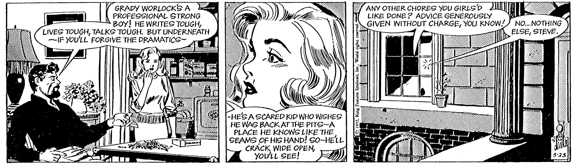 Rectangle OCR: GRADY WORLOCKS A PROFESSIONAL STRONG BOY! HE WRITES TOUGHTALKS TOUGH. BUT UNDERNEATH -IF YOU'LL FORGIVE THE DRAMATICS- ANY OTHER CHORES YOU GIRLSD LIKE DONE? ADVICE GENEROUSLY GIVEN WITHOUT CHARGEYOU KNOW! NO...NOTHING ELSESTEVE. -HE'SASCARED KID WHO WISHES HE WAS BACKAT THE PITS-A PLACE HE KNOWS LIKE THE SEAMS OF HIS HAND! SO-HE'LL CRACK WIDE OPENYOU'LL SEE! 5-25 GRADY WORLOCKS A PROFESSIONAL STRONG BOY! HE WRITES TOUGHLIVES TOUGHTALKS TOUGH. BUT UNDERNEATH -IF YOU'LL FORGIVE THE DRAMATICS- ANY OTHER CHORES YOU GIRLSD LIKE DONE? ADVICE GENEROUSLY GIVEN WITHOUT CHARGEYOU KNOW! NO...NOTHING ELSESTEVE. -HE'SASCARED KID WHO WISHES HE WAS BACKAT THE PITS-A PLACE HE KNOWS LIKE THE SEAMS OF HIS HAND! SO-HE'LL CRACK WIDE OPENYOU'LL SEE! 5-25