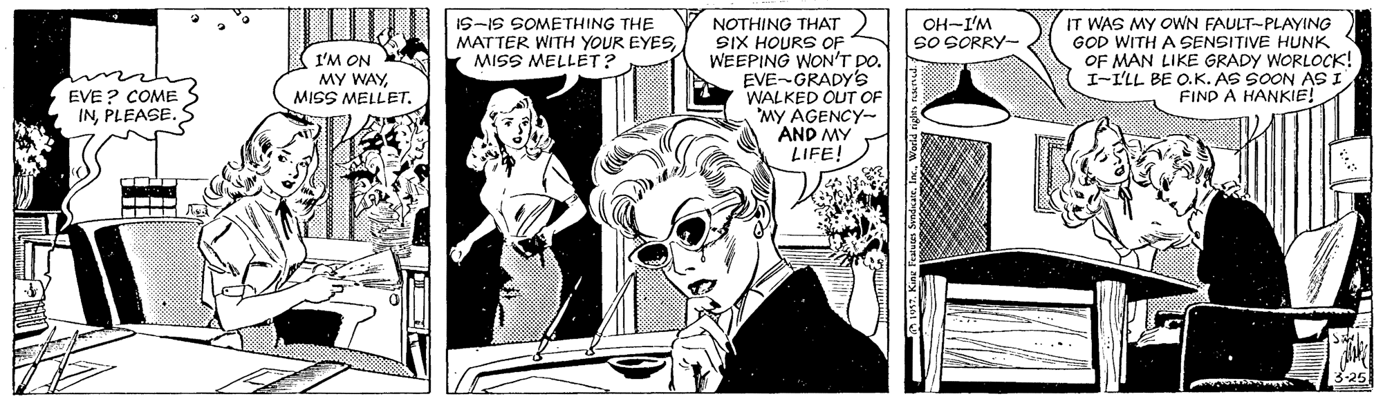Font OCR: IS-IS SOMETHING THE MATTER WITH YOUR EYESMISS MELLET? IT WAS MY OOWN FAULT-PLAYING GOD WITH A SENSITIVE HUNK OF MAN LIKE GRADY WORLOCK! I-I'LL BE O.K. AS SOON AS I FIND A HANKIE! OH-I'M so SORRY- NOTHING THAT SIX HOURS OF WEEPING WON'T DO. EVE-GRADY'S WALKED OUT OF 'MY AGENCY- AND MY LIFE! I'M ON MY WAYMISS MELLET. EVE ? COME INPLEASE. IS-IS SOMETHING THE MATTER WITH YOUR EYESMISS MELLET? IT WAS MY OOWN FAULT-PLAYING GOD WITH A SENSITIVE HUNK OF MAN LIKE GRADY WORLOCK! I-I'LL BE O.K. AS SOON AS I FIND A HANKIE! OH-I'M so SORRY- NOTHING THAT SIX HOURS OF WEEPING WON'T DO. EVE-GRADY'S WALKED OUT OF 'MY AGENCY- AND MY LIFE! I'M ON MY WAYMISS MELLET. EVE ? COME IN