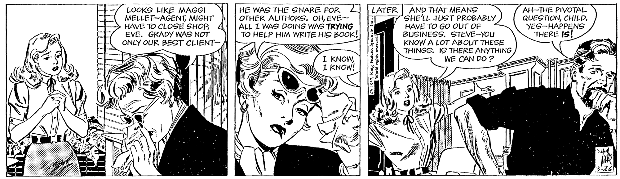 Mammal OCR: HE WAS THE SNARE FOR OTHER AUTHORS. OHEVE- ALL I WAS DOING WAS TRYING TO HELP HIM WRITE HIS BOOK! AH-THE PIVOTAL QUESTIONCHILD. YES-HAPPENS THERE IS! LATER LOOKS LIKE MAGGI MELLET-AGENTMIGHT HAVE TO CLOSE SHOPEVE. GRADY WAS NOT ONLY OUR BEST CLIENT- AND THAT MEANS 7SHE'LL JUST PROBABLYHAVE TO GO OUT OF BUSINESS. STEVE-YOU KNOW A LOT ABOUT THESE THINGS. IS THERE ANYTHING WE CAN DO ? I KNOWI KNOW! HE WAS THE SNARE FOR OTHER AUTHORS. OHEVE- ALL I WAS DOING WAS TRYING TO HELP HIM WRITE HIS BOOK! AH-THE PIVOTAL QUESTIONCHILD. YES-HAPPENS THERE IS! LATER LOOKS LIKE MAGGI MELLET-AGENTMIGHT HAVE TO CLOSE SHOPEVE. GRADY WAS NOT ONLY OUR BEST CLIENT- AND THAT MEANS 7SHE'LL JUST PROBABLYHAVE TO GO OUT OF BUSINESS. STEVE-YOU KNOW A LOT ABOUT THESE THINGS. IS THERE ANYTHING WE CAN DO ? I KNOWI KNOW!