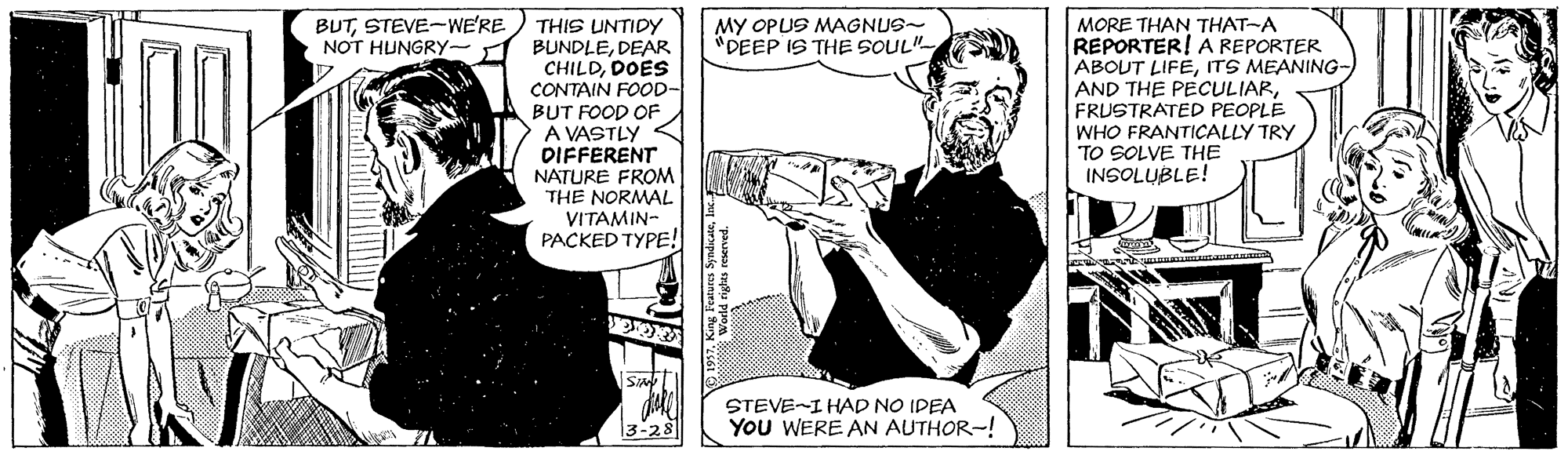 Publication OCR: BUTSTEVE-WE'RE MY OPUS MAGNUS- "DEEP IS THE SOUL"- THIS UNTIDY NOT HUNGRY- 1 BUNDLEDEAR CHILDDOES CONTAIN FOOD- BUT FOOD OF A VASTLY DIFFERENT NATURE FROM THE NORMAL VITAMIN- PACKED TYPE! MORE THAN THAT-A REPORTER! A REPORTER ABOUT LIFEITS MEANING- AND THE PECULIARFRUSTRATED PEOPLE WHO FRANTICALLY TRY TO SOLVE THE INSOLUBLE! STEVE-I HAD NO IDEA 3-28 YoU WERE AN AUTHOR-! BUTSTEVE-WE'RE MY OPUS MAGNUS- "DEEP IS THE SOUL"- THIS UNTIDY NOT HUNGRY- 1 BUNDLEDEAR CHILDDOES CONTAIN FOOD- BUT FOOD OF A VASTLY DIFFERENT NATURE FROM THE NORMAL VITAMIN- PACKED TYPE! MORE THAN THAT-A REPORTER! A REPORTER ABOUT LIFEITS MEANING- AND THE PECULIARFRUSTRATED PEOPLE WHO FRANTICALLY TRY TO SOLVE THE INSOLUBLE! STEVE-I HAD NO IDEA 3-28 YoU WERE AN AUTHOR-!