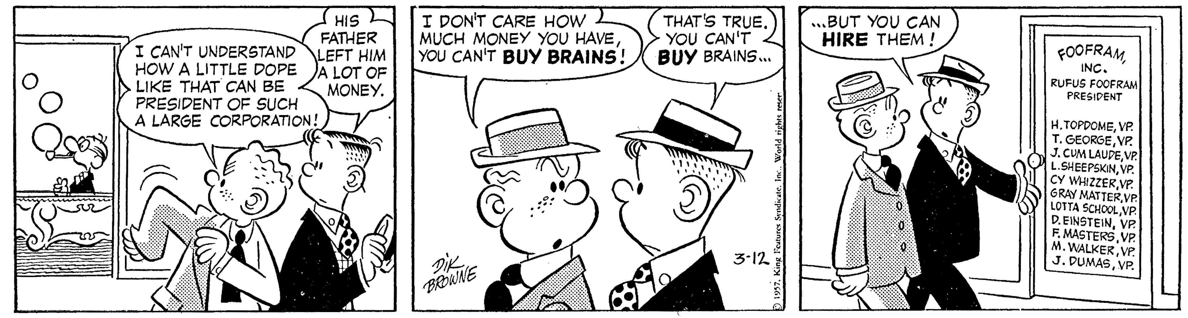 Jaw OCR: HIS FATHER LEFT HIM A LOT OF MONEYI DON'T CARE HOW MUCH MONEY YOU HAVEYOU CAN'T BUY BRAINS! THAT'S TRUE. YOU CAN'T BUY BRAINS.. ...BUT YOU CAN HIRE THEM ! I CAN'T UNDERSTAND HOW A LITTLE DOPE LIKE THAT CAN BE PRESIDENT OF SUCH A LARGE CORPORATION! FOOFRAM INC. RUFUS FOOFRAM PRESIDENT HVP. T. GEORGEVP. J. CUM LAUDEVP. L.SHEEPSKINVP. CY WHIZZERVP. GRAY MATTERVP LOTTA SCHOOL VP D. EINSTEINVP. F. MASTERSVP. M. WALKERVP. J. DUMASVP. 3-12 BROWNE HIS FATHER LEFT HIM A LOT OF MONEYI DON'T CARE HOW MUCH MONEY YOU HAVEYOU CAN'T BUY BRAINS! THAT'S TRUE. YOU CAN'T BUY BRAINS.. ...BUT YOU CAN HIRE THEM ! I CAN'T UNDERSTAND HOW A LITTLE DOPE LIKE THAT CAN BE PRESIDENT OF SUCH A LARGE CORPORATION! FOOFRAM INC. RUFUS FOOFRAM PRESIDENT HVP. T. GEORGEVP. J. CUM LAUDEVP. L.SHEEPSKINVP. CY WHIZZERVP. GRAY MATTERVP LOTTA SCHOOL VP D. EINSTEINVP. F. MASTERSVP. M. WALKERVP. J. DUMASVP. 3-12 BROWNE