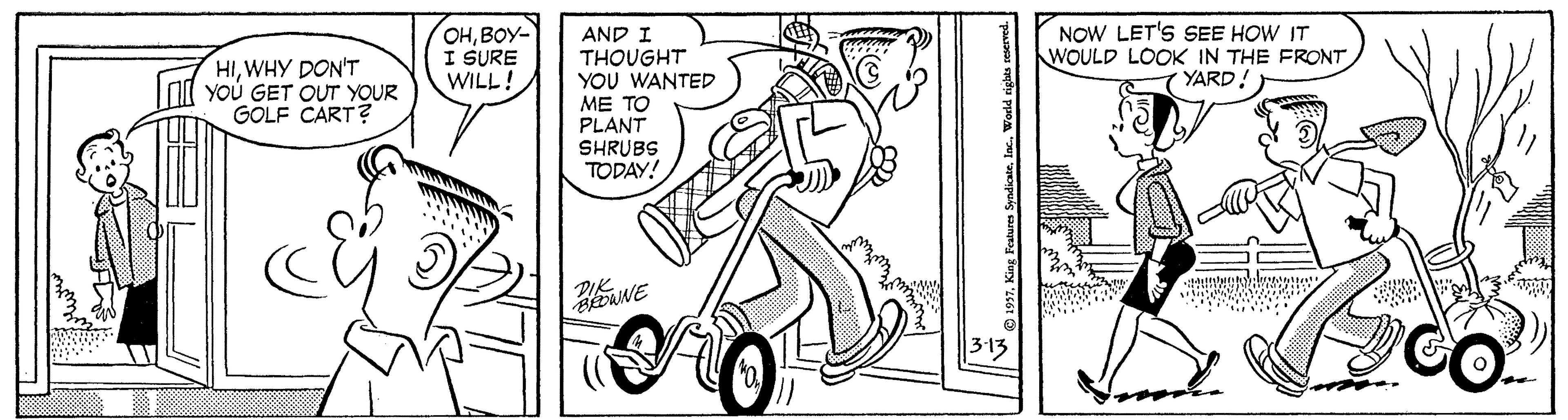 Rectangle OCR: OHBOY- I SURE WILL! AND I THOUGHT YOU WANTED ME TO PLANT NOW LET'S SEE HOW IT WOULD LOOK IN THE FRONT YARD! ? HIWHY DON'T YOU GET OUT YOUR GOLF CART? SHRUBS TODAY! CO. King Festures Syndicateln OHBOY- I SURE WILL! AND I THOUGHT YOU WANTED ME TO PLANT NOW LET'S SEE HOW IT WOULD LOOK IN THE FRONT YARD! ? HIWHY DON'T YOU GET OUT YOUR GOLF CART? SHRUBS TODAY! CO. King Festures Syndicate