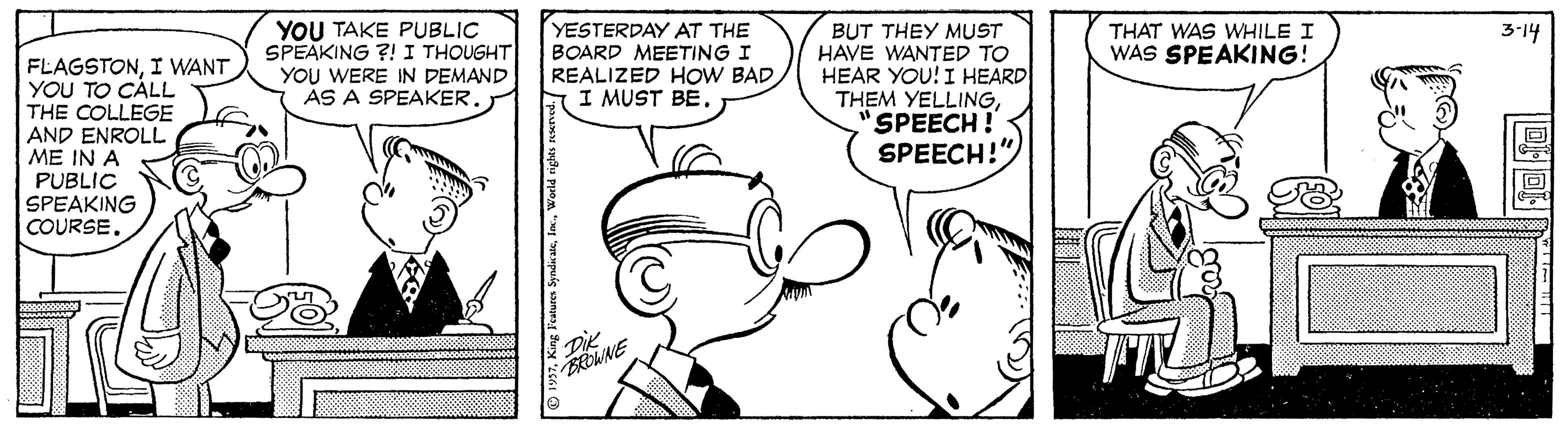 Human OCR: YOU TAKE PUBLIC SPEAKING ?! I THOUGHT YOU WERE IN DEMAND AS A SPEAKER. YESTERDAY AT THE BOARD MEETING I REALIZED HOW BAD I MUST BEBUT THEY MUST HAVE WANTED TO HEAR YOU! I HEARD THEM YELLINGSPEECH! SPEECH!" THAT WAS WHILE I WAS SPEAKING! 3-14 FLAGSTONI WANT YOU TO CÀLL THE COLLEGE AND ENROLL ME IN A PUBLIC SPEAKING COURSEwww DIENE O 1957King Features Syndicate YOU TAKE PUBLIC SPEAKING ?! I THOUGHT YOU WERE IN DEMAND AS A SPEAKER. YESTERDAY AT THE BOARD MEETING I REALIZED HOW BAD I MUST BEBUT THEY MUST HAVE WANTED TO HEAR YOU! I HEARD THEM YELLINGSPEECH! SPEECH!" THAT WAS WHILE I WAS SPEAKING! 3-14 FLAGSTONI WANT YOU TO CÀLL THE COLLEGE AND ENROLL ME IN A PUBLIC SPEAKING COURSEwww DIENE O 1957King Features Syndicate