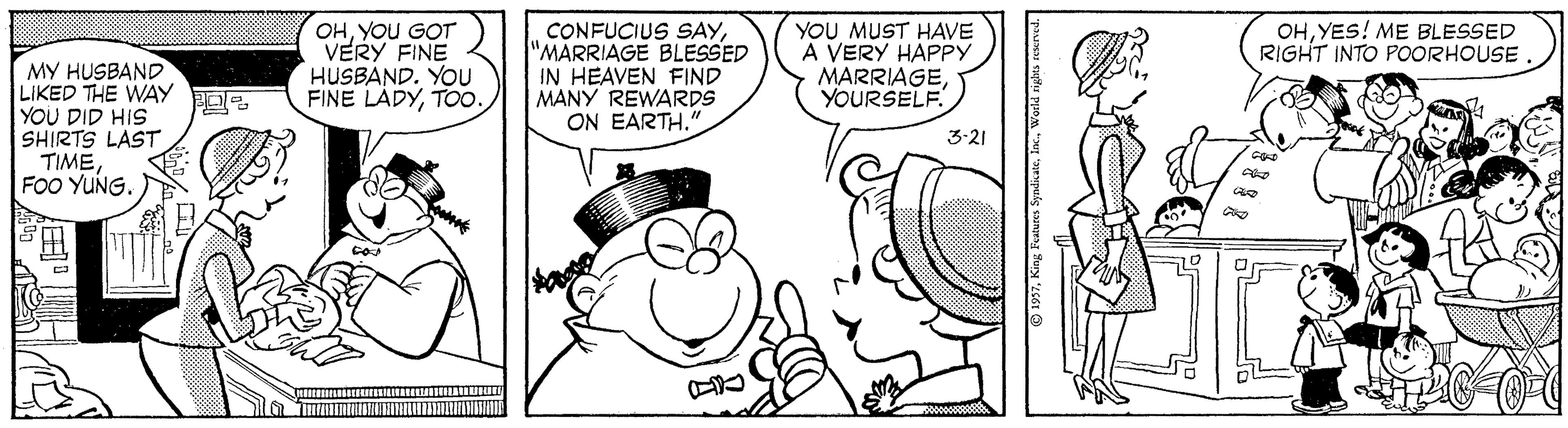 Mammal OCR: CONFUCIUS SAY"MARRIAGE BLESSED IN HEAVEN FIND MANY REWARDS ON EARTH." YOU MUST HAVE A VERY HAPPY MARRIAGEYOURSELF. OHYES! ME BLESSED RIGHT INTO POORHOUSE OHYOU GOT VERY FINE HUSBAND. YOU FINE LADYTOo. MY HUSBAND LIKED THE WAY YOU DID HIS SHIRTS LAST TIMEFOo YUNG. 3-21 CONFUCIUS SAY"MARRIAGE BLESSED IN HEAVEN FIND MANY REWARDS ON EARTH." YOU MUST HAVE A VERY HAPPY MARRIAGEYOURSELF. OHYES! ME BLESSED RIGHT INTO POORHOUSE OHYOU GOT VERY FINE HUSBAND. YOU FINE LADYTOo. MY HUSBAND LIKED THE WAY YOU DID HIS SHIRTS LAST TIMEFOo YUNG. 3-21