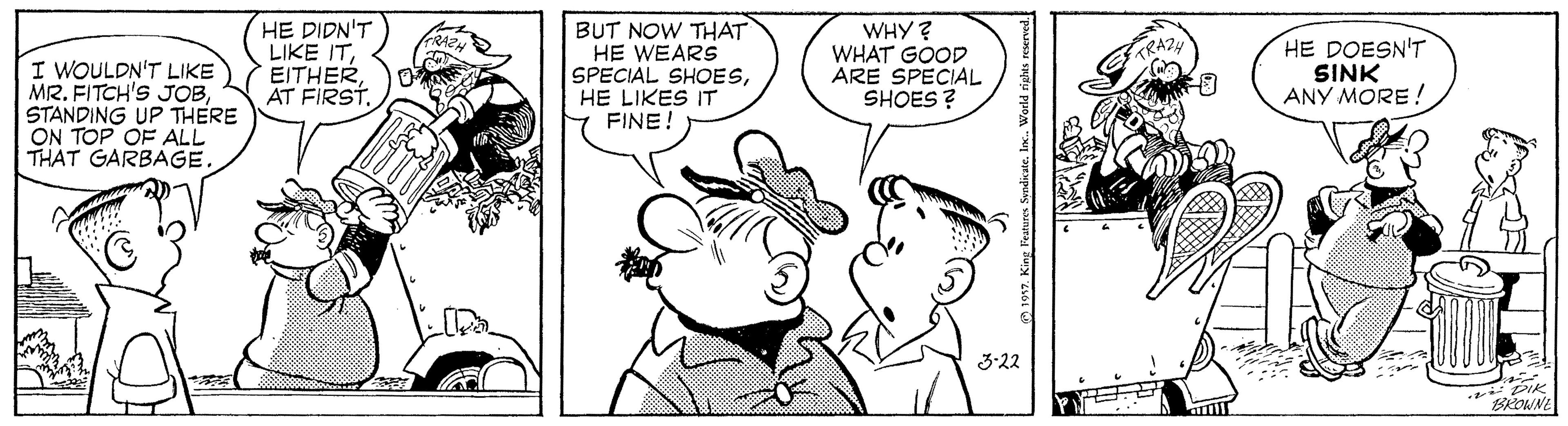 Organism OCR: HE DIDN'T LIKE ITBUT NOW THAT HE WEARS SPECIAL SHOESHE LIKES IT FINE! WHY? WHAT GOOD ARE SPECIAL SHOES ? GRAZN HE DOESN'T SINK ANY MORE! I WOULDN'T LIKE MR. FITCH'S JOBSTANDING UP THERE ON TOP OF ALL THAT GARBAGE. 3-22 BROWNE World rights resened HE DIDN'T LIKE ITAT FIRSTBUT NOW THAT HE WEARS SPECIAL SHOESHE LIKES IT FINE! WHY? WHAT GOOD ARE SPECIAL SHOES ? GRAZN HE DOESN'T SINK ANY MORE! I WOULDN'T LIKE MR. FITCH'S JOBSTANDING UP THERE ON TOP OF ALL THAT GARBAGE. 3-22 BROWNE World rights resened