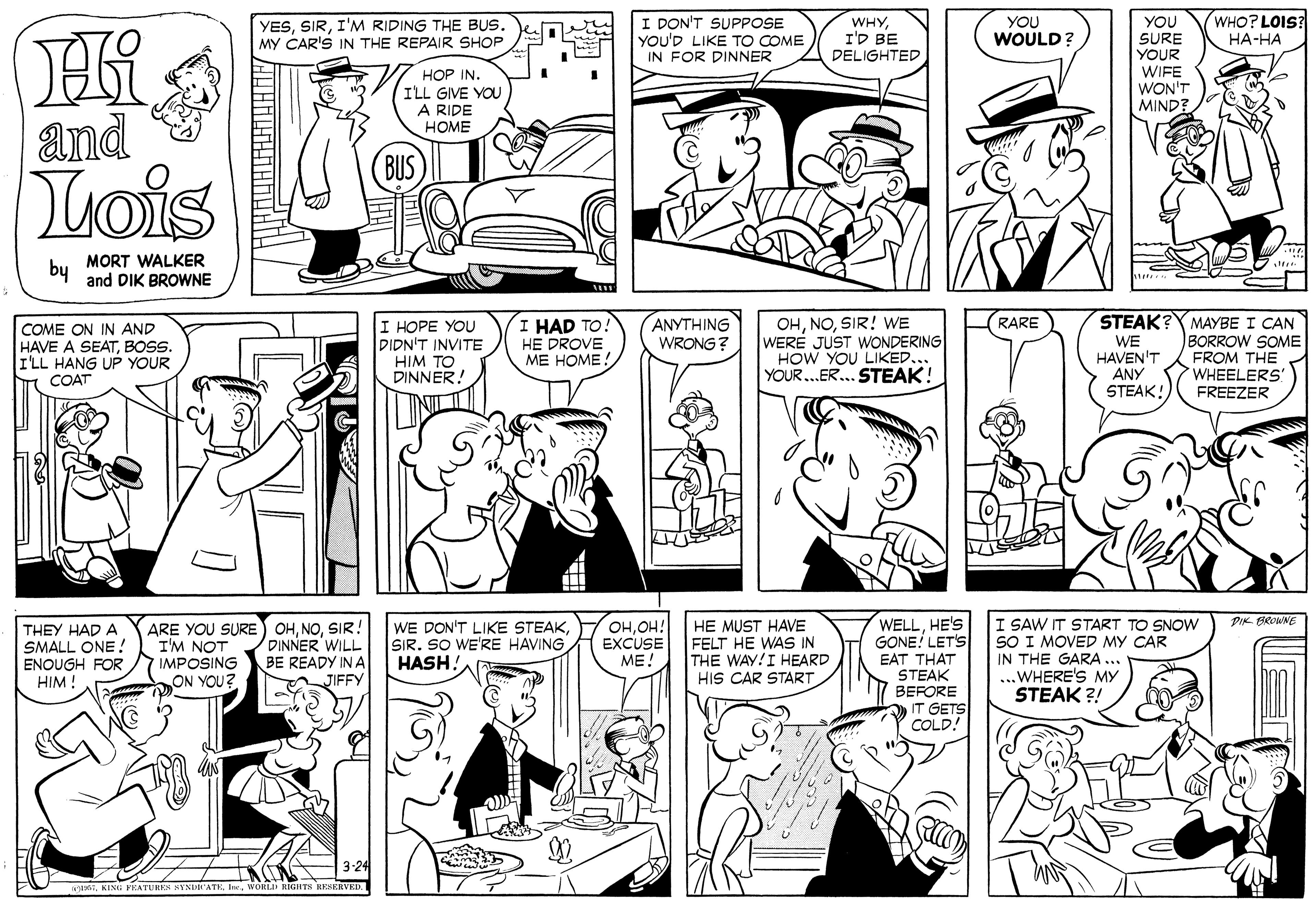 Organism OCR: WHO? LOIS YESI'M RIDING THE BUS. MY CAR'S IN THE REPAIR SHOP I DON'T SUPPOSE YOU'D LIKE TO COME IN FOR DINNER WHYI'D BE DELIGHTED YOU SURE YOUR YOU WOULD? ??-?? WIFE WON'T MIND HOP IN. I'LL GIVE YOU A RIDE HOME and BUS Lois by MORT WALKER and DIK BROWNE STEAK?Y MAYBE I CAN BORROW SOME FROM THE WHEELERS FREEZER I HOPE YOU DIDN'T INVITE HIM TO DINNER! I HAD TO! HE DROVE ?? ????: ANYTHING WRONG ? OHSIR! WE WERE JUST WONDERING HOW YOU LIKED... YOUR.ER. STEAK! RARE COME ON IN AND HAVE A SEATBOSS. I'LL HANG UP YOUR COAT WE HAVEN'T ANY STEAK! WELLHE'S GONE LETS EAT THAT STEAK BEFORE IT GETS COLD! I SAW IT START TO SNOW SO I MOVED MY CAR IN THE GARA ... ...WHERE'S MY STEAK ?! PIK BROWNE THEY HAD A SMALL ONE ! ENOUGH FOR HIM ! ARE YOU SURE OHSIR! I'M NOT IMPOSING ON YOU? DINNER WILL BE READY IN A JIFFY WE DON'T LIKE STEAKSIR. SO WE'RE HAVING HASH. OHOH! EXCUSE ME! HE MUST HAVE FELT HE WAS IN THE WAY!I HEARD HIS CAR START aWORLD RIGHTS HENERVED. WHO? LOIS YESI'M RIDING THE BUS. MY CAR'S IN THE REPAIR SHOP I DON'T SUPPOSE YOU'D LIKE TO COME IN FOR DINNER WHYI'D BE DELIGHTED YOU SURE YOUR YOU WOULD? ??-?? WIFE WON'T MIND HOP IN. I'LL GIVE YOU A RIDE HOME and BUS Lois by MORT WALKER and DIK BROWNE STEAK?Y MAYBE I CAN BORROW SOME FROM THE WHEELERS FREEZER I HOPE YOU DIDN'T INVITE HIM TO DINNER! I HAD TO! HE DROVE ?? ????: ANYTHING WRONG ? OHSIR! WE WERE JUST WONDERING HOW YOU LIKED... YOUR.ER. STEAK! RARE COME ON IN AND HAVE A SEATBOSS. I'LL HANG UP YOUR COAT WE HAVEN'T ANY STEAK! WELLHE'S GONE LETS EAT THAT STEAK BEFORE IT GETS COLD! I SAW IT START TO SNOW SO I MOVED MY CAR IN THE GARA ... ...WHERE'S MY STEAK ?! PIK BROWNE THEY HAD A SMALL ONE ! ENOUGH FOR HIM ! ARE YOU SURE OHSIR! I'M NOT IMPOSING ON YOU? DINNER WILL BE READY IN A JIFFY WE DON'T LIKE STEAKSIR. SO WE'RE HAVING HASH. OHOH! EXCUSE ME! HE MUST HAVE FELT HE WAS IN THE WAY!I HEARD HIS CAR START aKING FRATURE HYNUATE IeWORLD RIGHTS HENERVED.