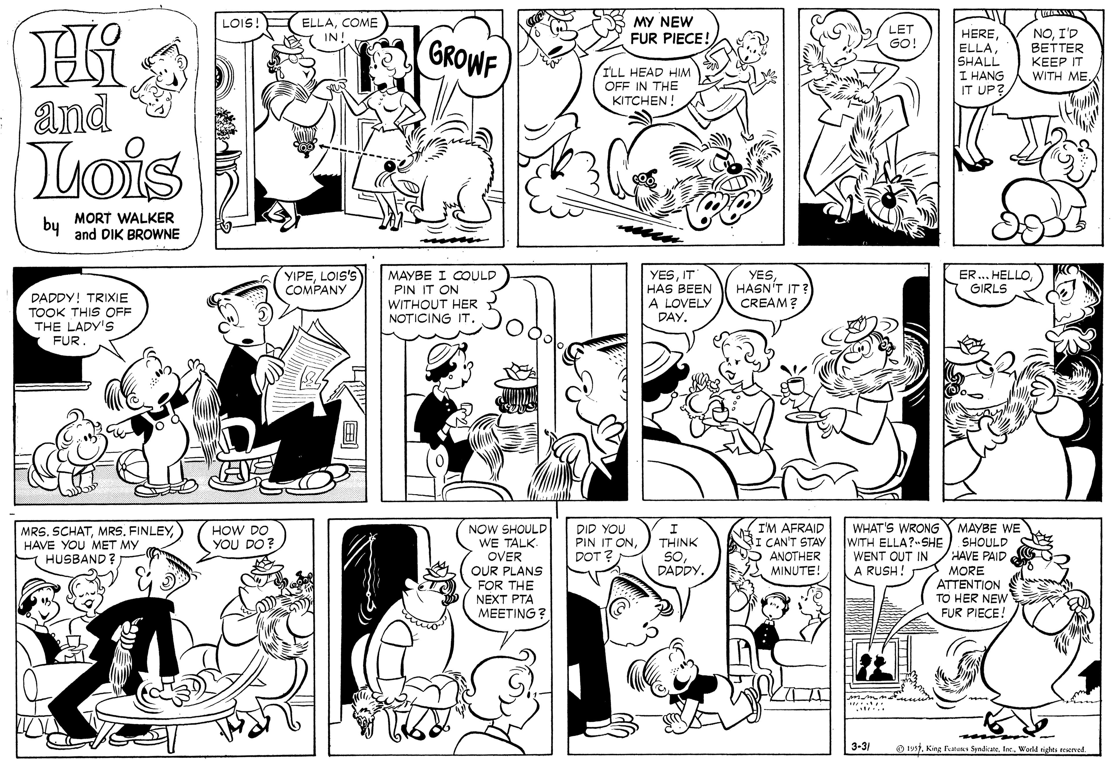 Human OCR: MY NEW FUR PIECE! LOIS! ELLACOME LET HERESHALL I HANG IT UP? NOI'D BETTER KEEP IT WITH MEIN GROWF GO! ILL HEAD HIM OFF IN THE KITCHEN! and Lois by MORT WALKER and DIK BROWNE YIPELOIS'S COMPANY MAYBE I COULD PIN IT ON YESIT HAS BEEN A LOVELY DAY. YESHASN'T IT? CREAM? ER... HELLO GIRLS DADDY! TRIXIE TOOK THIS OFF THE LADY'S FÜR WITHOUT HER NOTICING IT. NOW SHOULD WE TALK. OVER OUR PLANS FOR THE NEXT PTA MEETING ? I'M AFRAID NI CAN'T STAY 5 ANOTHER MINUTE! MRS. SCHAT) HAVE YOU MET MY HUSBAND ? HOW DO YOU DO? DID YOU PIN IT ONDOT WHAT'S WRONG Y MAYBE WE WITH ELLA?-SHE THINK SHOULD HAVE PAID SODADDY. WENT OUT IN A RUSH! MORE ATTENTION TO HER NEW FUR PIECE! 3-31 O 19stWorld eighti teiened. ? MY NEW FUR PIECE! LOIS! ELLACOME LET HERESHALL I HANG IT UP? NOI'D BETTER KEEP IT WITH MEIN GROWF GO! ILL HEAD HIM OFF IN THE KITCHEN! and Lois by MORT WALKER and DIK BROWNE YIPELOIS'S COMPANY MAYBE I COULD PIN IT ON YESIT HAS BEEN A LOVELY DAY. YESHASN'T IT? CREAM? ER... HELLO GIRLS DADDY! TRIXIE TOOK THIS OFF THE LADY'S FÜR WITHOUT HER NOTICING IT. NOW SHOULD WE TALK. OVER OUR PLANS FOR THE NEXT PTA MEETING ? I'M AFRAID NI CAN'T STAY 5 ANOTHER MINUTE! MRS. SCHAT) HAVE YOU MET MY HUSBAND ? HOW DO YOU DO? DID YOU PIN IT ONDOT WHAT'S WRONG Y MAYBE WE WITH ELLA?-SHE THINK SHOULD HAVE PAID SODADDY. WENT OUT IN A RUSH! MORE ATTENTION TO HER NEW FUR PIECE! 3-31 O 19stKing latene Syndicate. Inc.World eighti teiened. ?
