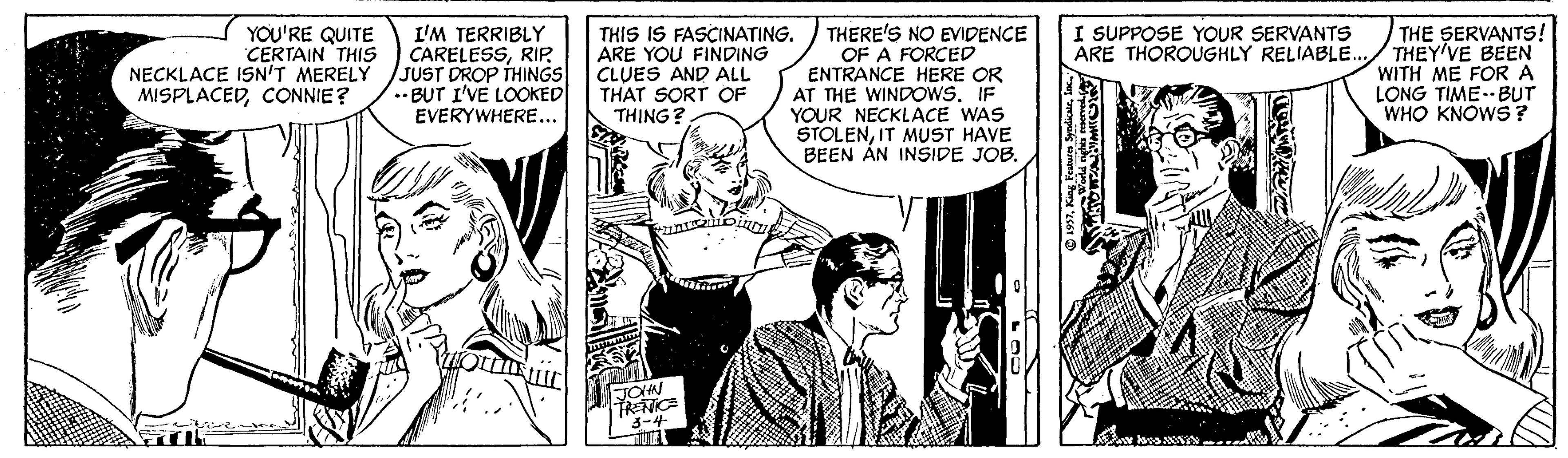 Comics OCR: THERE'S NO EVIDENCE OF A FORCED ENTRANCE HERE OR AT THE WINDOWS. IF YOUR NECKLACE WAS STOLENIT MUST HAVE BEEN ÁN INSIDE JOB. I SUPPOSE YOUR SERVANTS ARE THOROUGHLY RELIABLE. YOU'RE QUITE CERTAIN THIS NECKLACE ISN'T MERELY MISPLACEDCONNIE? I'M TERRIBLY CARELESSRIP JUST DROP THINGS .• BUT I'VE LOOKED EVERYWHERE... THIS IS FASCINATING. ARE YOU FINDING CLUES AND ALL THAT SORT OF TH?NG? THE SERVANTS! THEY'VE BEN WITH ME FOR A LONG TIME--BUT WHO KNOWS? TOHN THERE'S NO EVIDENCE OF A FORCED ENTRANCE HERE OR AT THE WINDOWS. IF YOUR NECKLACE WAS STOLENIT MUST HAVE BEEN ÁN INSIDE JOB. I SUPPOSE YOUR SERVANTS ARE THOROUGHLY RELIABLE. YOU'RE QUITE CERTAIN THIS NECKLACE ISN'T MERELY MISPLACEDCONNIE? I'M TERRIBLY CARELESSRIP JUST DROP THINGS .• BUT I'VE LOOKED EVERYWHERE... THIS IS FASCINATING. ARE YOU FINDING CLUES AND ALL THAT SORT OF TH?NG? THE SERVANTS! THEY'VE BEN WITH ME FOR A LONG TIME--BUT WHO KNOWS? TOHN