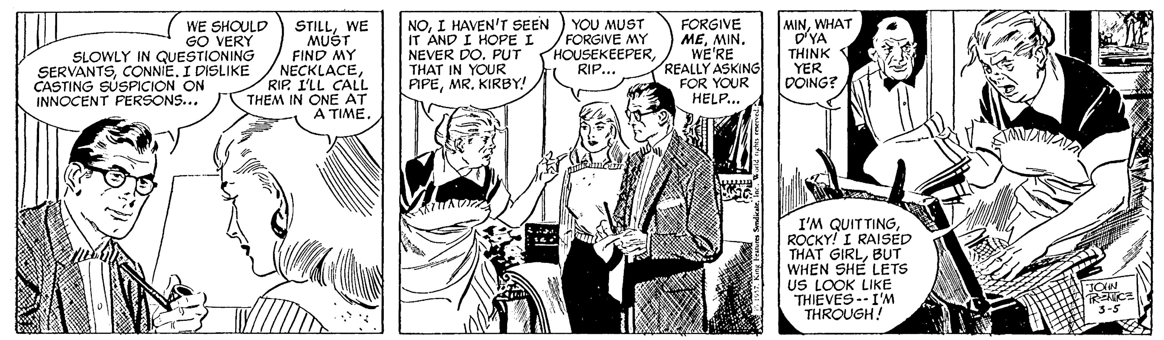 Publication OCR: STILLWE MUST FIND MY NECKLACERIP. I'LL CALL THEM IN ONE AT A TIMEI HAVEN'T SEEN IT AND I HOPE I NEVER DO. PUT THAT IN YOUR PIPEMR. KIRBY! YOU MUST FORGIVE MY HOUSEKEEPERRIP... FORGIVE MEMIN. WE'RE REALLY ASKING FOR YOUR HELP... MINWHAT D'YA THINK YER DOING? WE SHOULD GO VERY SLOWLY IN QUESTIONING SERVANTSI DISLIKE CASTING SUSPICION ON INNOCENT PERSONS... I'M QUITTINGROCKY! I RAISED THAT GIRLBUT WHEN SHE LETS US LOOK LIKE THIEVES--I'M THROUGH! TRETICE 3-5 STILLWE MUST FIND MY NECKLACERIP. I'LL CALL THEM IN ONE AT A TIMEI HAVEN'T SEEN IT AND I HOPE I NEVER DO. PUT THAT IN YOUR PIPEMR. KIRBY! YOU MUST FORGIVE MY HOUSEKEEPERRIP... FORGIVE MEMIN. WE'RE REALLY ASKING FOR YOUR HELP... MINWHAT D'YA THINK YER DOING? WE SHOULD GO VERY SLOWLY IN QUESTIONING SERVANTSI DISLIKE CASTING SUSPICION ON INNOCENT PERSONS... I'M QUITTINGROCKY! I RAISED THAT GIRLBUT WHEN SHE LETS US LOOK LIKE THIEVES--I'M THROUGH! TRETICE 3-5