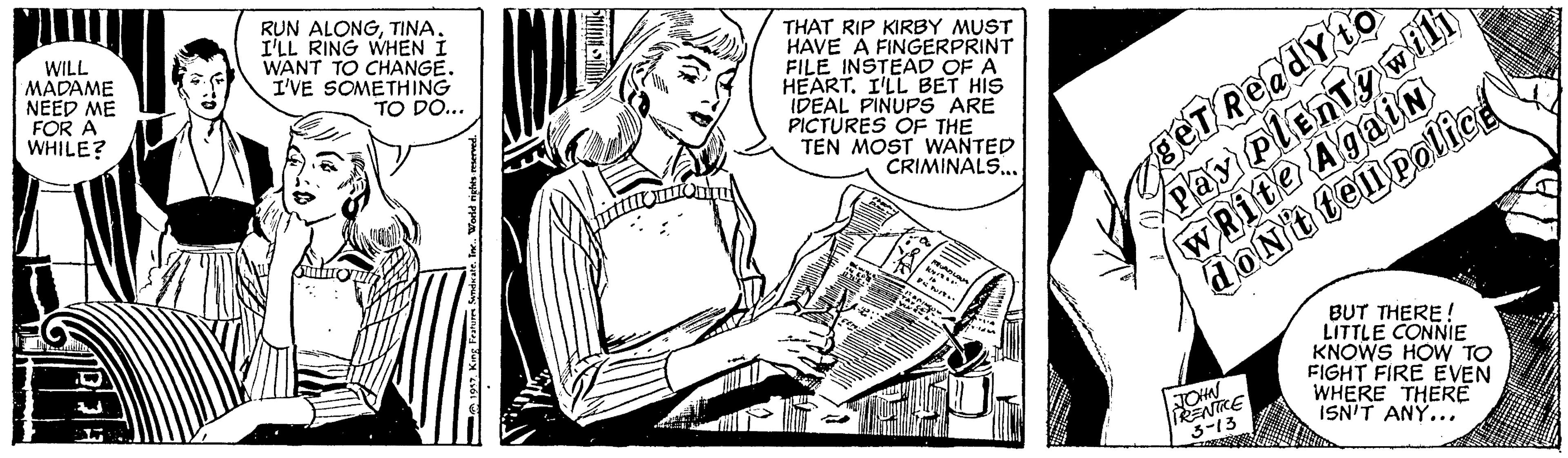 Monochrome OCR: WILL MADAME NEED ME FOR A WHILE? RUN ALONGTINA. I'LL RING WHEN I WANT TO CHANGE. I'VE SOMETHING TO DO... THAT RIP KIRBY MUST HAVE A FINGERPRINT FILE INSTEAD OF A HEART. I'LL BET HIS IDEAL PINUPS ARE PICTURES OF THE TEN MOST WANTED CRIMINALS.. wRite Again dONt tenpolicd BeT Ready to BUT THERE ! LITTLE CONNIE KNOWS HOW TO FIGHT FIRE EVEN WHERE THERE ISN'T ANY... ENIKE 3-13 WILL MADAME NEED ME FOR A WHILE? RUN ALONGTINA. I'LL RING WHEN I WANT TO CHANGE. I'VE SOMETHING TO DO... THAT RIP KIRBY MUST HAVE A FINGERPRINT FILE INSTEAD OF A HEART. I'LL BET HIS IDEAL PINUPS ARE PICTURES OF THE TEN MOST WANTED CRIMINALS.. wRite Again dONt tenpolicd BeT Ready to BUT THERE ! LITTLE CONNIE KNOWS HOW TO FIGHT FIRE EVEN WHERE THERE ISN'T ANY... ENIKE 3-13