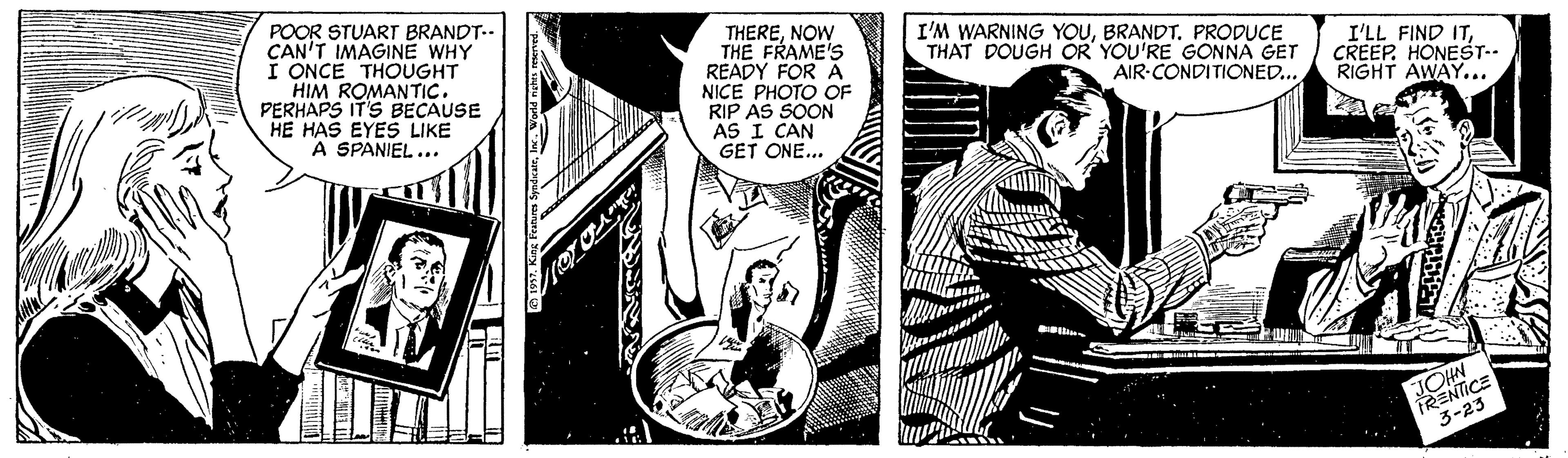 Comics OCR: POOR STUART BRANDT.. CAN'T IMAGINE WHY I ONCE THOUGHT HIM ROMANTIC. PERHAPS IT'S BECAUSE HE HAS EYES LIKE A SPANIEL... THERENOW THE FRAME'S READY FOR A NICE PHOTO OF RIP AS SOON AS I CAN GET ONE... I'M WARNING YOUBRANDT. PRODUCE THAT DOUGH OR YOU'RE GONNA GET AIR-CONDITIONED... I'LL FIND ITCREEP. HONEST-. RIGHT AWAY... JOHN RENTICE 3-23 POOR STUART BRANDT.. CAN'T IMAGINE WHY I ONCE THOUGHT HIM ROMANTIC. PERHAPS IT'S BECAUSE HE HAS EYES LIKE A SPANIEL... THERENOW THE FRAME'S READY FOR A NICE PHOTO OF RIP AS SOON AS I CAN GET ONE... I'M WARNING YOUBRANDT. PRODUCE THAT DOUGH OR YOU'RE GONNA GET AIR-CONDITIONED... I'LL FIND ITCREEP. HONEST-. RIGHT AWAY... JOHN RENTICE 3-23