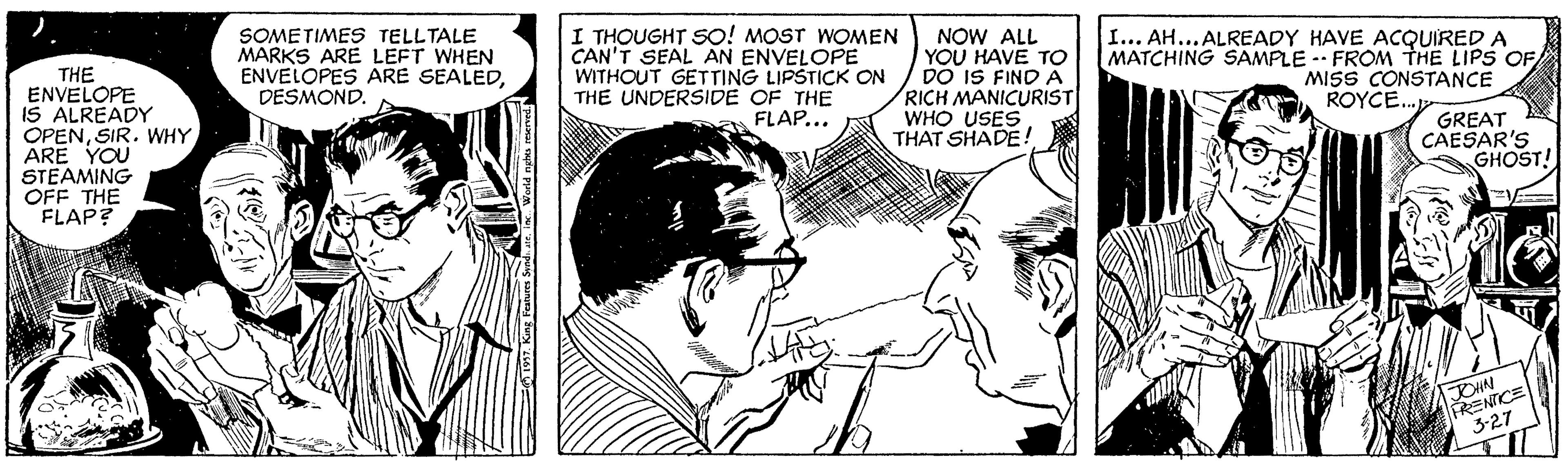 Ear OCR: ? SOMETIMES TELLTALE MARKS ARE LEFT WHEN ENVELOPES ARE SEALEDDESMOND. I THOUGHT SO! MOST WOMEN CAN'T SEAL AN ENVELOPE WITHOUT GETTING LIPSTICK ON THE UNDERSIDE OF THE FLAP... NOW ALL YOU HAVE TO DO IS FIND A RICH MANICURIST WHO USES THAT SHADE! I... AH...ALREADY HAVE ACQUIRED A MATCHING SAMPLE -- FROM THE LIPS OF MISS CONSTANCE ROYCE. THE ENVELOPE IS ALREADY OPENSIR. WHY ARE YOU STEAMING OFF THE FLAP? GREAT CAESAR'S GHOST! PRENTICE 3-27 ?) I World nghes mened ? SOMETIMES TELLTALE MARKS ARE LEFT WHEN ENVELOPES ARE SEALEDDESMOND. I THOUGHT SO! MOST WOMEN CAN'T SEAL AN ENVELOPE WITHOUT GETTING LIPSTICK ON THE UNDERSIDE OF THE FLAP... NOW ALL YOU HAVE TO DO IS FIND A RICH MANICURIST WHO USES THAT SHADE! I... AH...ALREADY HAVE ACQUIRED A MATCHING SAMPLE -- FROM THE LIPS OF MISS CONSTANCE ROYCE. THE ENVELOPE IS ALREADY OPENSIR. WHY ARE YOU STEAMING OFF THE FLAP? GREAT CAESAR'S GHOST! PRENTICE 3-27 ? ) I World nghes mened
