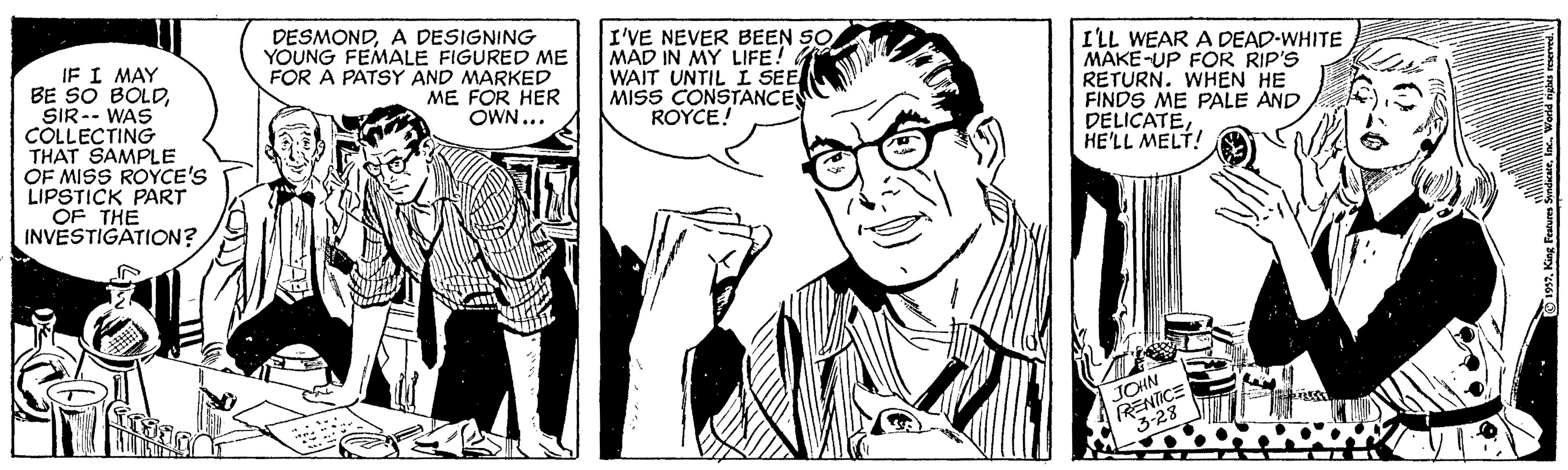 Line OCR: IF I MAY BE SO BOLDSIR-- WAS COLLECTING THAT SAMPLE OF MISS ROYCE'S LIPSTICK PART OF THE INVESTIGATION? DESMONDA DESIGNING YOUNG FEMALE FIGURED ME FOR A PATSY AND MARKED I'VE NEVER BEEN SO MAD IN MY LIFE! WAIT UNTIL L SEE MISS CONSTANCE ROYCE! I'LL WEAR A DEAD-WHITE MAKE-UP FOR RIP'S RETURN. WHEN HE FINDS ME PALE AND DELICATEHE'LL MELT! ME FOR HER OWN... JOHN RENTICE 2. King Features Sndieari. IF I MAY BE SO BOLDSIR-- WAS COLLECTING THAT SAMPLE OF MISS ROYCE'S LIPSTICK PART OF THE INVESTIGATION? DESMONDA DESIGNING YOUNG FEMALE FIGURED ME FOR A PATSY AND MARKED I'VE NEVER BEEN SO MAD IN MY LIFE! WAIT UNTIL L SEE MISS CONSTANCE ROYCE! I'LL WEAR A DEAD-WHITE MAKE-UP FOR RIP'S RETURN. WHEN HE FINDS ME PALE AND DELICATEHE'LL MELT! ME FOR HER OWN... JOHN RENTICE 2. King Features Sndiear