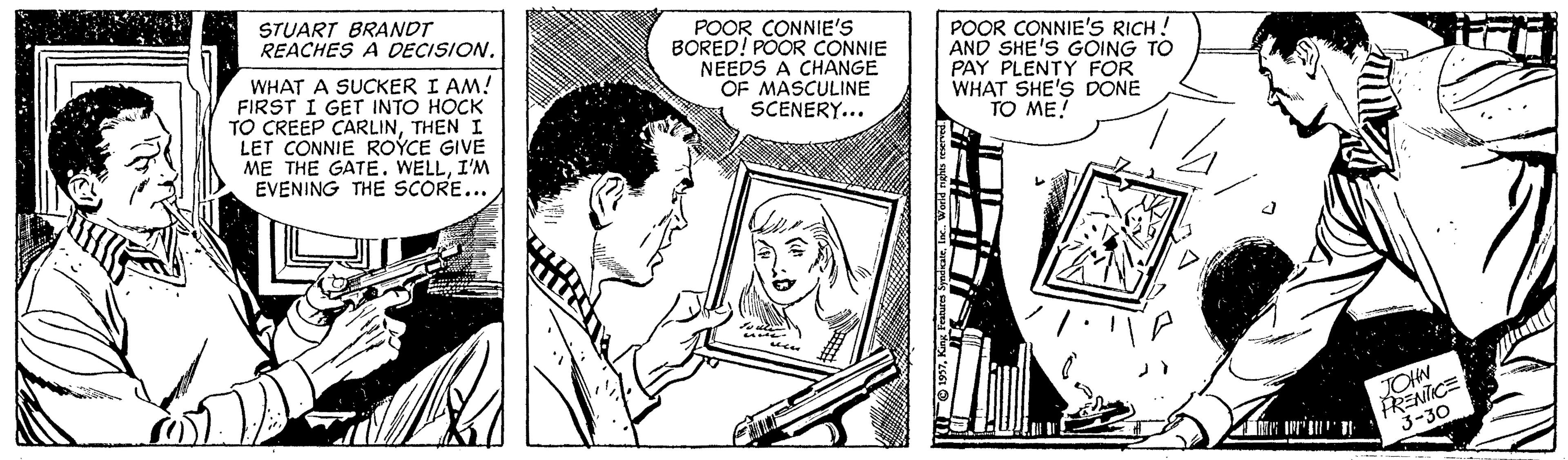 Sharing OCR: STUART BRANDT REACHES A DECISION. WHAT A SUCKER I AM! FIRST I GET INTO HOCK TO CREEP CARLINTHEN I LET CONNIE ROÝCE GIVE ME THE GATE. WELLI'M EVENING THE SCORE... POOR CONNIE'S BORED! POOR CONNIE NEEDS A CHANGE OF MASCULINE SCENERY... POOR CONNIE'S RICH! AND SHE'S GOING TO PAY PLENTY FOR WHAT SHE'S DONE TO ME! FRENICE 3-30 JOHN STUART BRANDT REACHES A DECISION. WHAT A SUCKER I AM! FIRST I GET INTO HOCK TO CREEP CARLINTHEN I LET CONNIE ROÝCE GIVE ME THE GATE. WELLI'M EVENING THE SCORE... POOR CONNIE'S BORED! POOR CONNIE NEEDS A CHANGE OF MASCULINE SCENERY... POOR CONNIE'S RICH! AND SHE'S GOING TO PAY PLENTY FOR WHAT SHE'S DONE TO ME! FRENICE 3-30 JOHN