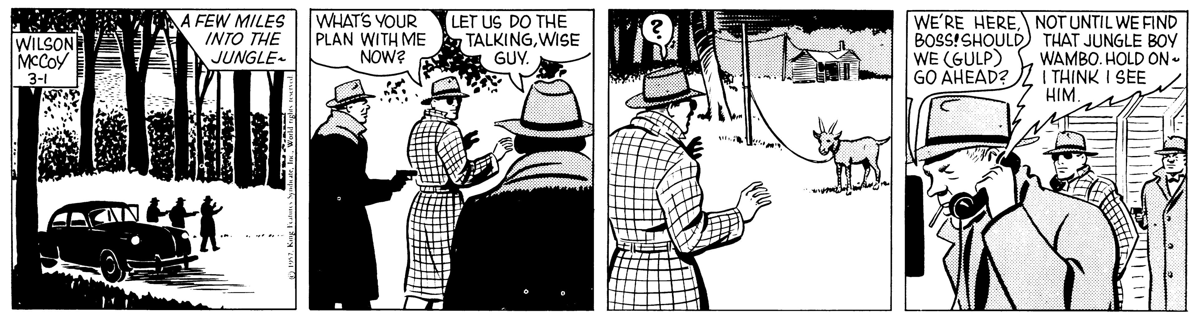Conversation OCR: A FEW MILES INTO THE JUNGLE- WHAT'S YOUR PLAN WITH ME NOw? LET US DO THE TALKINGWISE GUY. WE'RE HERENOT UNTIL WE FIND BOSS!SHOULD) THAT JUNGLE BOY WE (GULP) GO AHEAD? WILSON MCCOY WAMBO. HOLD ON- I THINK I SEE HIM. 3-1 A FEW MILES INTO THE JUNGLE- WHAT'S YOUR PLAN WITH ME NOw? LET US DO THE TALKINGWISE GUY. WE'RE HERENOT UNTIL WE FIND BOSS!SHOULD) THAT JUNGLE BOY WE (GULP) GO AHEAD? WILSON MCCOY WAMBO. HOLD ON- I THINK I SEE HIM. 3-1