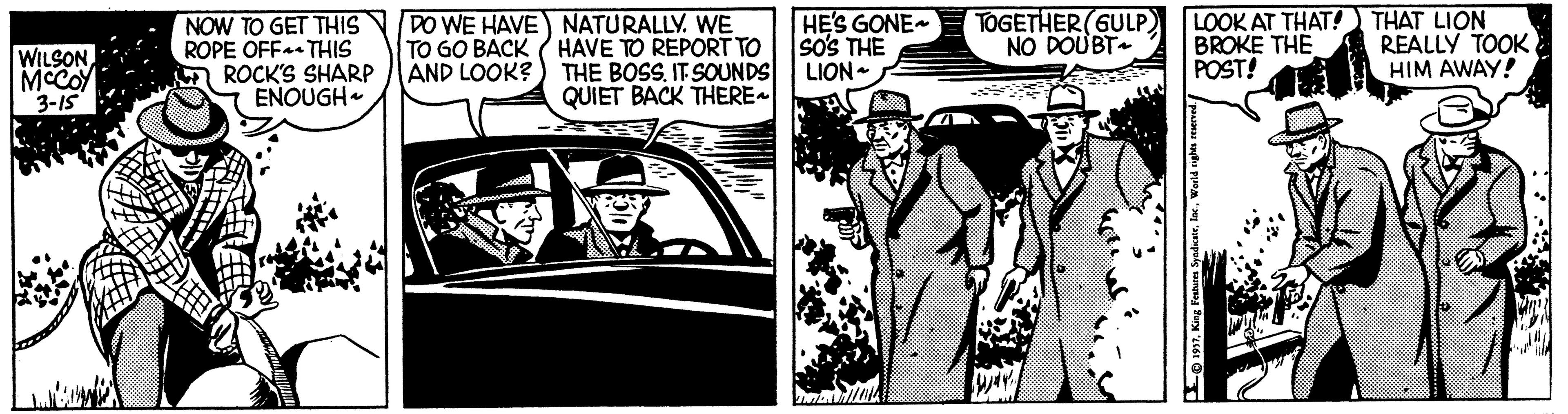 Design OCR: WILSON MCCOY 3-15 NOW TO GET THIS NDO WE HAVE NATURALLY. WE TO GO BACK ( HAVE TO REPORT TO AND LOOK?) THE BOSS. IT SOUNDS QUIET BACK THERE ROPE OFF THIS ROCK'S SHARP ENOUGH HE'S GONE so's THE LION - TOGETHER(GULP NO DOUBT LOOK AT THAT! THAT LION BROKE THE POST! REALLY TOOK HIM AWAY! -0197King Features Sya WILSON MCCOY 3-15 NOW TO GET THIS NDO WE HAVE NATURALLY. WE TO GO BACK ( HAVE TO REPORT TO AND LOOK?) THE BOSS. IT SOUNDS QUIET BACK THERE ROPE OFF THIS ROCK'S SHARP ENOUGH HE'S GONE so's THE LION - TOGETHER(GULP NO DOUBT LOOK AT THAT! THAT LION BROKE THE POST! REALLY TOOK HIM AWAY! -0197King Features Sya