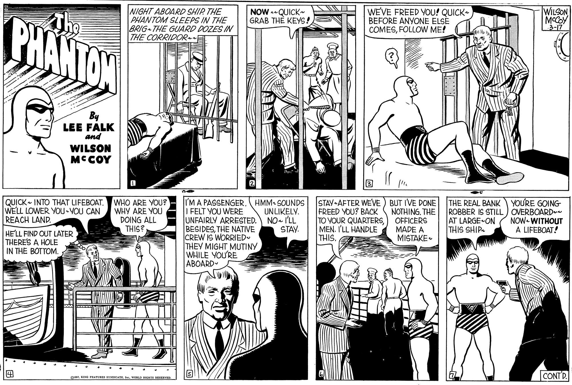 Line OCR: WILSON NIGHT ABOARD SHIP. THE PHANTOM SLEEPS IN THE BRIG THE GUARD DOZES IN THE CORRIDOR WEVE FREED YOU! QUICK BEFORE ANYONE ELSÉ COMESFOLLOW ME! NOW - QUICK- GRAB TH? KEYS! PHANTOW MCCOY 3-17 By LEE FALK and WILSON MCCOY QUICK INTO THAT LIFEBOAT. WHO ARE YOU? WHY ARE YOU DOING ALL THIS? I'M A PASSENGERI FELT YOU WERE UNFAIRLY ARRESTED. BESIDESTHE NATIVE CREW IS WORRIED- THEY MIGHT MUTINY WHILE YOU'RE ABOARD- HMM SOUNDS UNLIKELY. NO- I'LL STAY. STAV-AFTER WE'VE) BUT IVE DONE FREED YOU? BACK TO YOUR QUARTERS) OFFICERS MEN. I'LL HANDLE THIS. THE REAL BANK YOU'RE GOING ROBBER IS STILL) OVERBOARD AT LARGE ON THIS SHIP. WELL LOWER YOU VOU CAN REACH LAND. NOTHING. THE NOW- WITHOUT A LIFEBOAT! MADE A MISTAKE. HE'LL FIND OUT LATER THERE'S A HOLE IN THE BOTTOM. CONTD gA. KING PEATURES SYNDICATRwORe NONTS ERVED WILSON NIGHT ABOARD SHIP. THE PHANTOM SLEEPS IN THE BRIG THE GUARD DOZES IN THE CORRIDOR WEVE FREED YOU! QUICK BEFORE ANYONE ELSÉ COMESFOLLOW ME! NOW - QUICK- GRAB TH? KEYS! PHANTOW MCCOY 3-17 By LEE FALK and WILSON MCCOY QUICK INTO THAT LIFEBOAT. WHO ARE YOU? WHY ARE YOU DOING ALL THIS? I'M A PASSENGERI FELT YOU WERE UNFAIRLY ARRESTED. BESIDESTHE NATIVE CREW IS WORRIED- THEY MIGHT MUTINY WHILE YOU'RE ABOARD- HMM SOUNDS UNLIKELY. NO- I'LL STAY. STAV-AFTER WE'VE) BUT IVE DONE FREED YOU? BACK TO YOUR QUARTERS) OFFICERS MEN. I'LL HANDLE THIS. THE REAL BANK YOU'RE GOING ROBBER IS STILL) OVERBOARD AT LARGE ON THIS SHIP. WELL LOWER YOU VOU CAN REACH LAND. NOTHING. THE NOW- WITHOUT A LIFEBOAT! MADE A MISTAKE. HE'LL FIND OUT LATER THERE'S A HOLE IN THE BOTTOM. CONTD gA. KING PEATURES SYNDICATRwORe NONTS ERVED