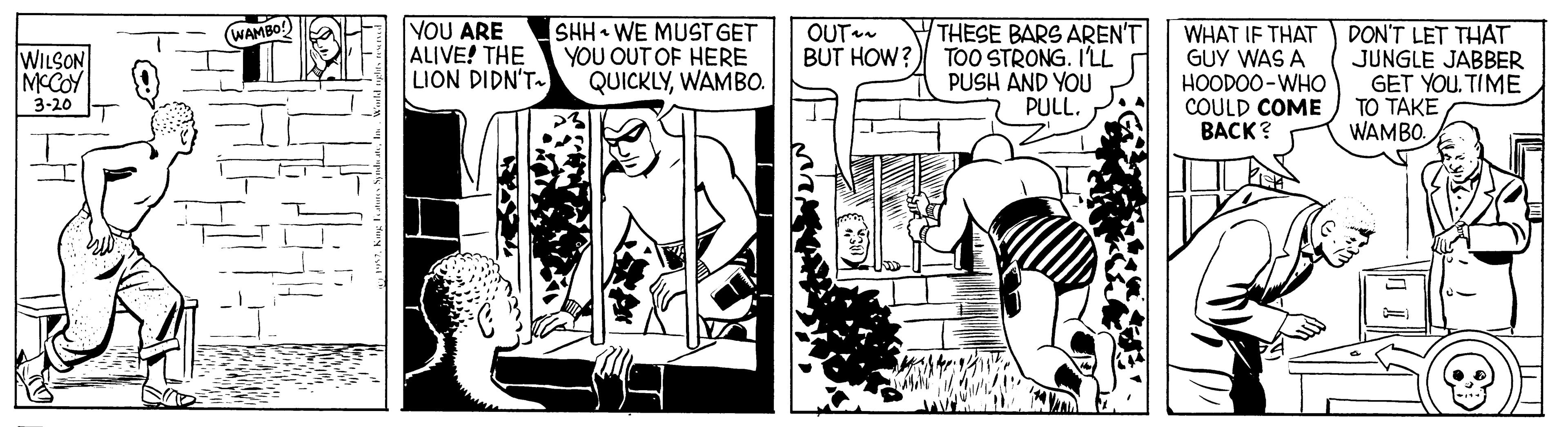 Art OCR: VOU ARE ALIVE! THE LION DIDN'T- SHH WE MUST GET YOU OUT OF HERE QUICKLYWAMB0. OUT BUT HOW? THESE BARS AREN'T TOO STRONG. I'LL PUSH AND YOU PULL. WHAT IF THAT DON'T LET THAT GUY WAS A HOODOO-WHO COULD COME ??CK? (WAMBO WILSON MCCOY JUNGLE JABBER GET YOU. TIME TO TAKE WAMBO. 3-20 VOU ARE ALIVE! THE LION DIDN'T- SHH WE MUST GET YOU OUT OF HERE QUICKLYWAMB0. OUT BUT HOW? THESE BARS AREN'T TOO STRONG. I'LL PUSH AND YOU PULL. WHAT IF THAT DON'T LET THAT GUY WAS A HOODOO-WHO COULD COME ??CK? (WAMBO WILSON MCCOY JUNGLE JABBER GET YOU. TIME TO TAKE WAMBO. 3-20