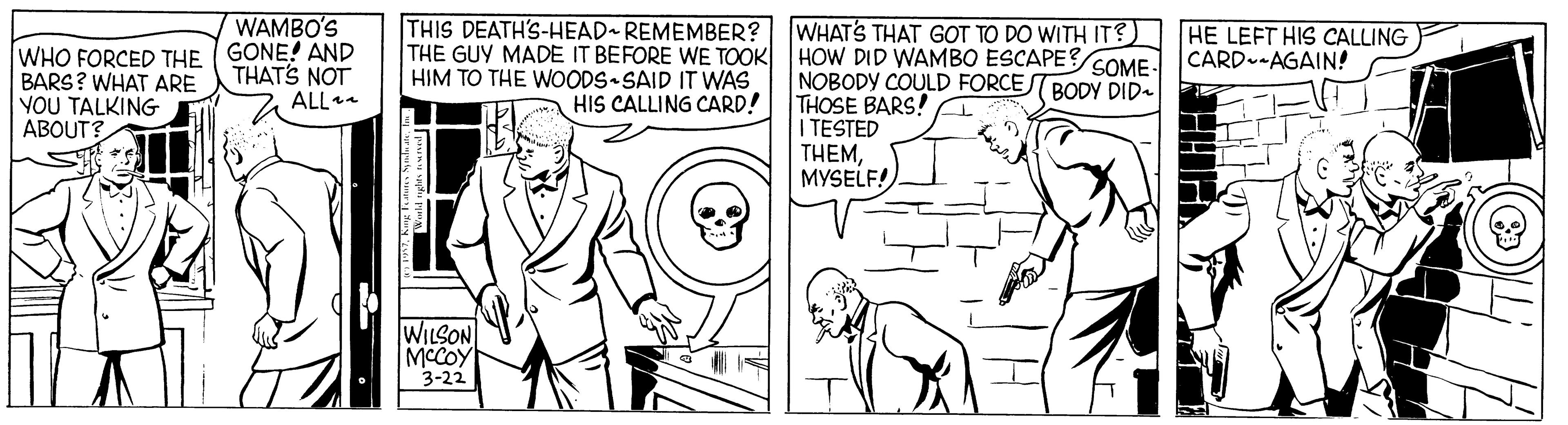 Font OCR: WAMBO'S THIS DEATH'S-HEAD REMEMBER? THE GUY MADE IT BEFORE WE TOOK HOW DID WAMBO ESCAPE? SOME CARD--AGAIN! HIM TO THE WOODS SAID IT WAS WHAT'S THAT GOT TO DO WITH IT? HE LEFT HIS CALLING WHO FORCED THE GONE! AND BARS? WHAT ARE YOU TALKING ABOUT? THATS NOT ALL NOBODY COULD FORCE BODY DID- THOSE BARS! TESTED THEMMYSELF! HIS CALLING CARD! WILSON MCCOY 3-22 WAMBO'S THIS DEATH'S-HEAD REMEMBER? THE GUY MADE IT BEFORE WE TOOK HOW DID WAMBO ESCAPE? SOME CARD--AGAIN! HIM TO THE WOODS SAID IT WAS WHAT'S THAT GOT TO DO WITH IT? HE LEFT HIS CALLING WHO FORCED THE GONE! AND BARS? WHAT ARE YOU TALKING ABOUT? THATS NOT ALL NOBODY COULD FORCE BODY DID- THOSE BARS! TESTED THEMMYSELF! HIS CALLING CARD! WILSON MCCOY 3-22