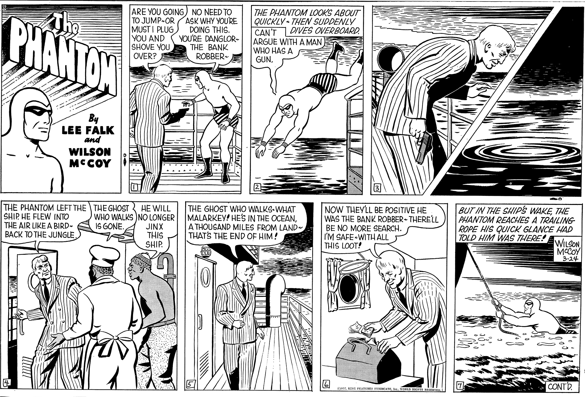Rectangle OCR: PHANTON ARE YOU GOING) NO NEED TO TO JUMP-OR MUST I PLUG YOU AND SHOVE YOU OVER? THE PHANTOM LOOKS ABOUT QUICKLY THEN SUDDENLY CAN'T ARGUE WITH A MAN WHO HAS A ASK WHY YOU'RE DOING THIS. VOU'RE DANGLOR- THE BANK ROBBER- DIVES OVERBOARD. GUNBy LEE FALK and WILSON MCCOY THE PHANTOM LEFT THE THE GHOST HE WILL WHO WALKS )NO LONGER JINX THIS SHIP. SHIP HE FLEW INTO THE AIR LIKE A BIRD- BACK TO THE JUNGLETHE GHOST WHO WALKS-WHAT MALARKEY! HE'S IN THE OCEANA THOUSAND MILES FROM LAND THATS THE END OF HIM! NOW THEY'LL BE POSITIVE HE WAS THE BANK ROBBER-THERELL BE NO MORE SEARCH. I'M SAFE WITH ALL THIS LOOT! BUT IN THE SHIPS WAKETHE PHANTOM REACHES A TRAILING ROPE HIS QUICK GLANCE HAD IS GONE. TOLD HIM WAS THERE! WILSON MCCOY 3-24 CONTD et. KING VEATURE NDCATEI WORLED IGHIS vE. i PHANTON ARE YOU GOING) NO NEED TO TO JUMP-OR MUST I PLUG YOU AND SHOVE YOU OVER? THE PHANTOM LOOKS ABOUT QUICKLY THEN SUDDENLY CAN'T ARGUE WITH A MAN WHO HAS A ASK WHY YOU'RE DOING THIS. VOU'RE DANGLOR- THE BANK ROBBER- DIVES OVERBOARD. GUNBy LEE FALK and WILSON MCCOY THE PHANTOM LEFT THE THE GHOST HE WILL WHO WALKS )NO LONGER JINX THIS SHIP. SHIP HE FLEW INTO THE AIR LIKE A BIRD- BACK TO THE JUNGLETHE GHOST WHO WALKS-WHAT MALARKEY! HE'S IN THE OCEANA THOUSAND MILES FROM LAND THATS THE END OF HIM! NOW THEY'LL BE POSITIVE HE WAS THE BANK ROBBER-THERELL BE NO MORE SEARCH. I'M SAFE WITH ALL THIS LOOT! BUT IN THE SHIPS WAKETHE PHANTOM REACHES A TRAILING ROPE HIS QUICK GLANCE HAD IS GONE. TOLD HIM WAS THERE! WILSON MCCOY 3-24 CONTD et. KING VEATURE NDCATEI WORLED IGHIS vE. i