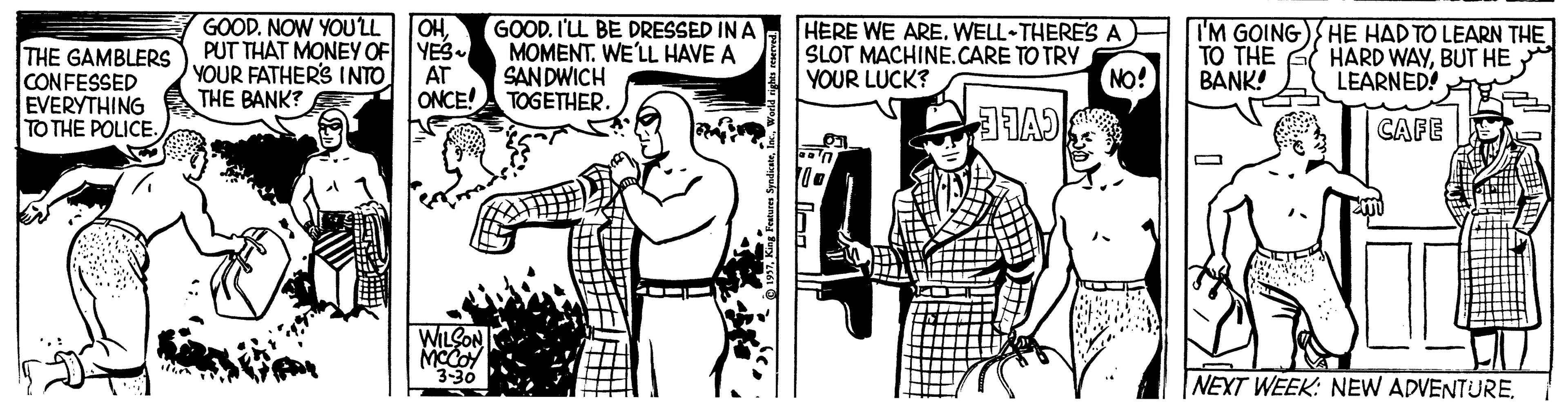 Standing OCR: GOOD. NOW YOU'LL OHYES PUT THAT MONEY OF GOOD. I'LL BE DRESSED IN A MOMENT. WE'LL HAVE A SAN DWICH HERE WE ARE. WELL THERES A SLOT MACHINE.CARE TO TRY YOUR LUCK? I'M GOING) HE HAD TO LEARN THE TO THE BANK! THE GAMBLERS CONFESSED EVERYTHING TO THE POLICE. YOUR FATHER'S INTO NO! HARD WAYBUT HE LEARNED! AT THE BANK? ONCE!A TOGETHER. CAFE WILCON MCCO 3-30 NEXT WEEK: NEW ADVENTUREGOOD. NOW YOU'LL OHYES PUT THAT MONEY OF GOOD. I'LL BE DRESSED IN A MOMENT. WE'LL HAVE A SAN DWICH HERE WE ARE. WELL THERES A SLOT MACHINE.CARE TO TRY YOUR LUCK? I'M GOING) HE HAD TO LEARN THE TO THE BANK! THE GAMBLERS CONFESSED EVERYTHING TO THE POLICE. YOUR FATHER'S INTO NO! HARD WAYBUT HE LEARNED! AT THE BANK? ONCE!A TOGETHER. CAFE WILCON MCCO 3-30 NEXT WEEK: NEW ADVENTURE