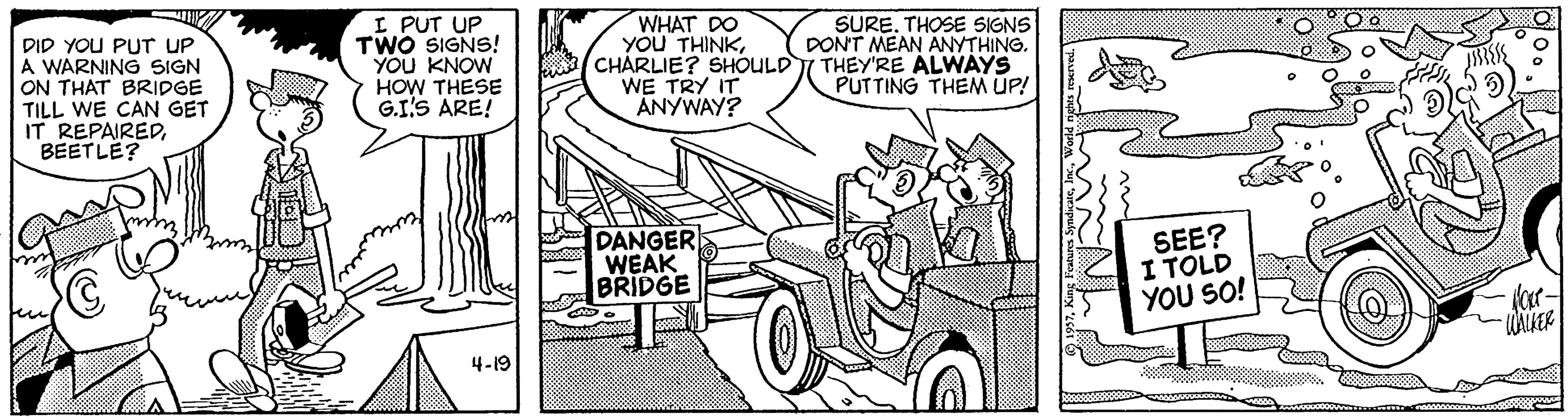 Monochrome OCR: WHAT DO YOU THINKCHARLIE? SHOULDI THEY'RE ALWAYS WE TRY IT ANYWAY? SURE. THOSE SIGNS PONT MEAN ANYTHING. DID YOU PUT UP A WARNING SIGN ON THAT BRIDGE TILL WE CAN GET IT REPAIREDBEETLE? I PUT UP TWO SIGNS! YOU KNOW HOW THESE G.I'S ARE! PUTTING THEM UP! DANGER WEAK BRIDGE SEE? I TOLD YOU SO! -(ar- WALKER 4-19 WHAT DO YOU THINKCHARLIE? SHOULDI THEY'RE ALWAYS WE TRY IT ANYWAY? SURE. THOSE SIGNS PONT MEAN ANYTHING. DID YOU PUT UP A WARNING SIGN ON THAT BRIDGE TILL WE CAN GET IT REPAIREDBEETLE? I PUT UP TWO SIGNS! YOU KNOW HOW THESE G.I'S ARE! PUTTING THEM UP! DANGER WEAK BRIDGE SEE? I TOLD YOU SO! -(ar- WALKER 4-19