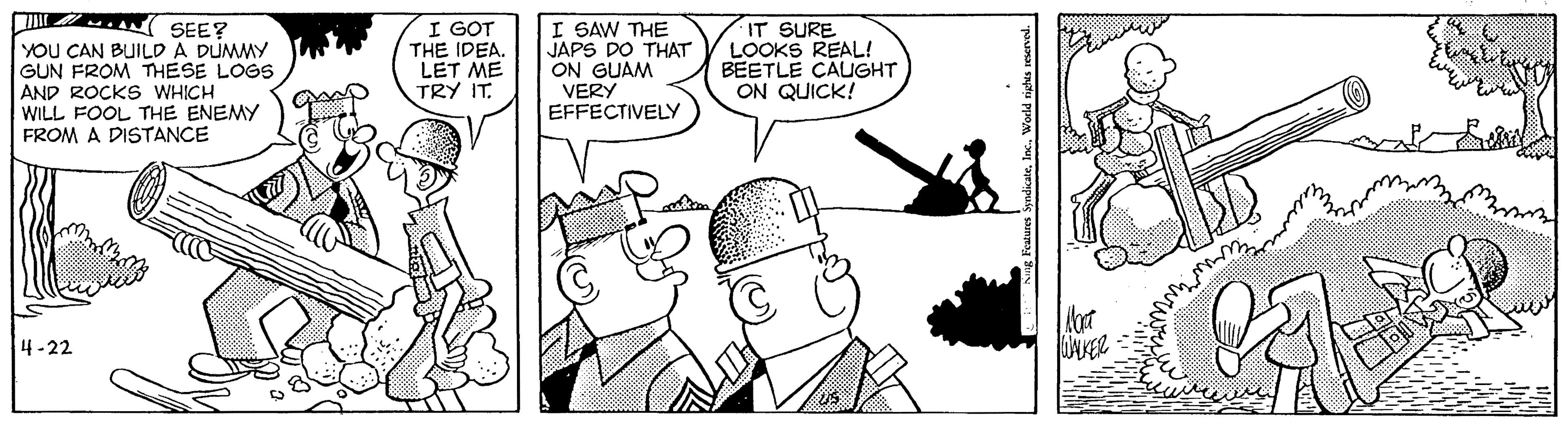 Font OCR: SEE? YOU CAN BUILD A DUMMY GUN FROM THESE LOGS AND ROCKS WHICH WILL FOOL THE ENEMY FROM A DISTANCE I GOT THE IDEA. LET ME TRY IT. I SAW THE JAPS DO THAT ON GUAM VERY EFFECTIVELY IT SURE LOOKS REAL! BEETLE CAUGHT ON QUICK! 4-22 SEE? YOU CAN BUILD A DUMMY GUN FROM THESE LOGS AND ROCKS WHICH WILL FOOL THE ENEMY FROM A DISTANCE I GOT THE IDEA. LET ME TRY IT. I SAW THE JAPS DO THAT ON GUAM VERY EFFECTIVELY IT SURE LOOKS REAL! BEETLE CAUGHT ON QUICK! 4-22