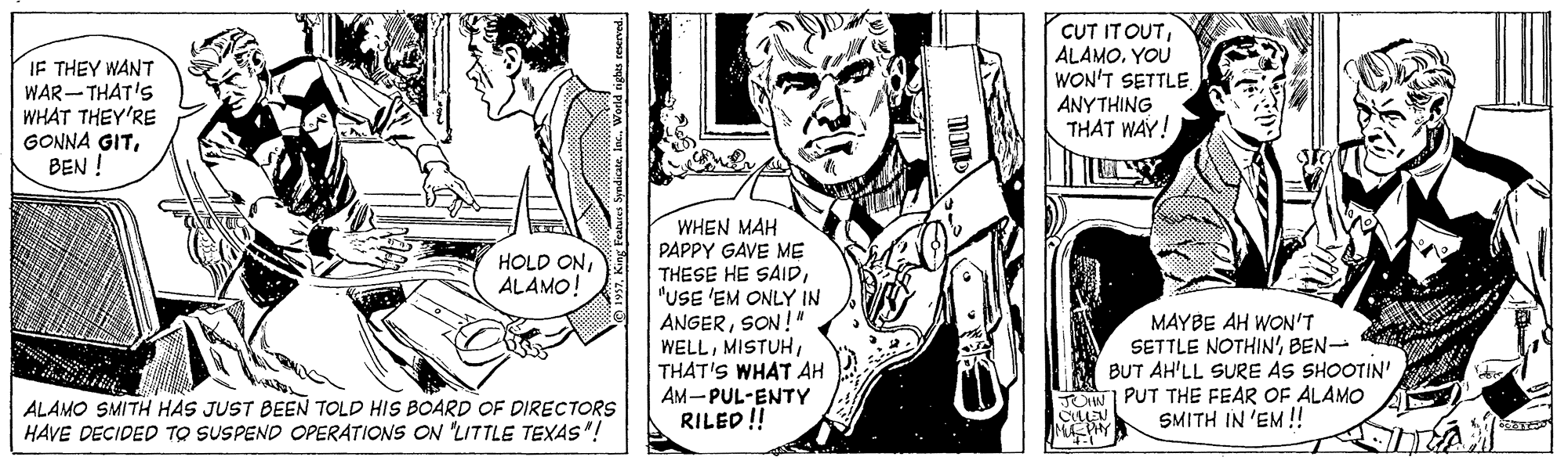 Style OCR: IF THEY WANT WAR- THAT'S WHAT THEY'RE GONNA GITBEN ! CUT IT OUTYOU WON'T SETTLE ANYTHING THAT WAY! HOLD ONALAMO! WHEN MAH PAPPY GAVE ME THESE HE SAID"USE 'EM ONLY IN ANGERSON!" WELLTHAT'S WHAT AH AM-PUL-ENTY RILED ! MAYBE AH WON'T SETTLE NOTHIN' BEN- BUT AH'LL SURE AS SHOOTIN' UIW PUT THE FEAR OF ALAMO SMITH IN 'EM! ALAMO SMITH HAS JUST BEEN TOLD HIS BOARD OF DIRECTORS HAVE DECIDED TO SUSPEND OPERATIONS ON 'LITTLE TEXAS"! IF THEY WANT WAR- THAT'S WHAT THEY'RE GONNA GITBEN ! CUT IT OUTYOU WON'T SETTLE ANYTHING THAT WAY! HOLD ONALAMO! WHEN MAH PAPPY GAVE ME THESE HE SAID"USE 'EM ONLY IN ANGERSON!" WELLTHAT'S WHAT AH AM-PUL-ENTY RILED ! MAYBE AH WON'T SETTLE NOTHIN' BEN- BUT AH'LL SURE AS SHOOTIN' UIW PUT THE FEAR OF ALAMO SMITH IN 'EM! ALAMO SMITH HAS JUST BEEN TOLD HIS BOARD OF DIRECTORS HAVE DECIDED TO SUSPEND OPERATIONS ON 'LITTLE TEXAS"!