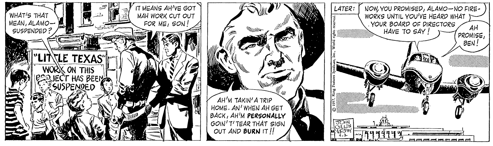 Parallel OCR: IT MEANS AH'VE GOT MAH WORK CUT OUT FOR MESON! NOWALAM0-NO FIRE- WORKS UNTIL YOU'VE HEARD WHAT .YOUR BOARD OF DIRECTORS HAVE TO SAY! LATER: WHAT'S THAT MEANALAM0- SUSPENDED? AH PROMISEBEN! "LITTLE TEXAS" WORK ON THIS PJECT HAS BEEN SUSPENDED AH'M TAKIN'A TRIP HOME. AN' WHEN AH GET BACKAH'M PERSONALLY GOIN'T' TEAR THAT SIGN OUT AND BURN IT!! IT MEANS AH'VE GOT MAH WORK CUT OUT FOR MESON! NOWYOU PROMISEDALAM0-NO FIRE- WORKS UNTIL YOU'VE HEARD WHAT .YOUR BOARD OF DIRECTORS HAVE TO SAY! LATER: WHAT'S THAT MEANALAM0- SUSPENDED? AH PROMISEBEN! "LITTLE TEXAS" WORK ON THIS PJECT HAS BEEN SUSPENDED AH'M TAKIN'A TRIP HOME. AN' WHEN AH GET BACKAH'M PERSONALLY GOIN'T' TEAR THAT SIGN OUT AND BURN IT!!