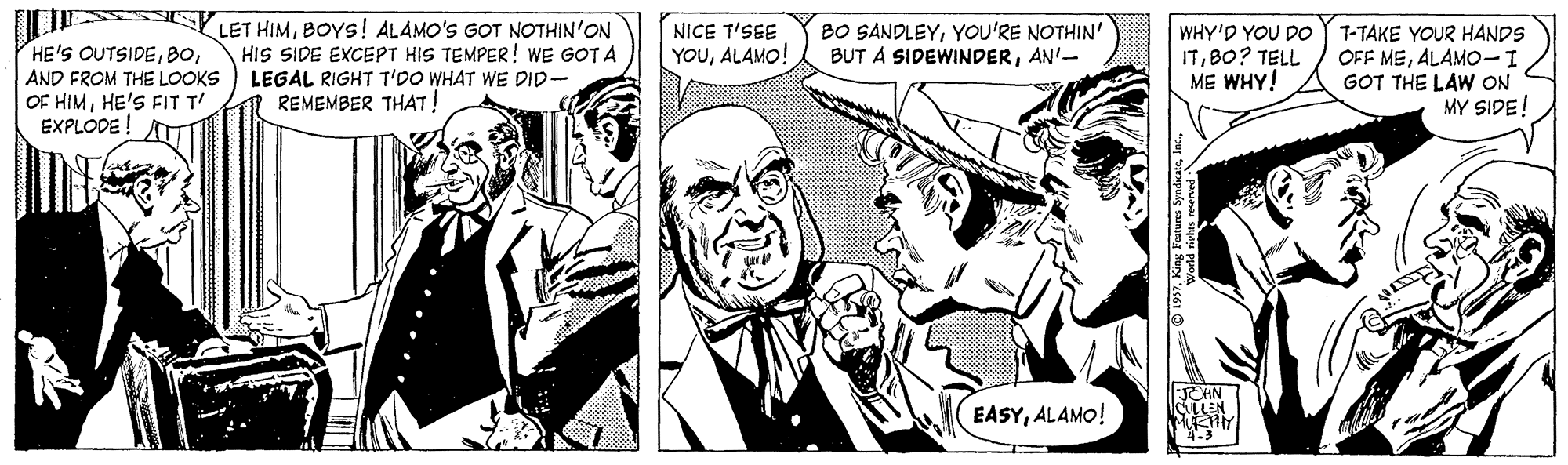 Cartoon OCR: LET HIMBOYS! ALAMO'S GOT NOTHIN'ON HIS SIDE EXCEPT HIS TEMPER! WE GOT A BO SANDLEYYOU'RE NOTHIN' BUT A SIDEWINDERAN'- NICE T'SEE HE'S OUTSIDEAND FROM THE LOOKS LEGAL RIGHT T'DO WHAT WE DID- OF HIMHE'S FIT T EXPLODE ! WHY'D YOU DO ITBO? TELL ME WHY! 7-TAKE YOUR HANDS OFF MEALAMO- GOT THE LAW ON MY SIDE! YOUALAMO! A REMEMBER THAT! EASYALAMO! LET HIMBOYS! ALAMO'S GOT NOTHIN'ON HIS SIDE EXCEPT HIS TEMPER! WE GOT A BO SANDLEYYOU'RE NOTHIN' BUT A SIDEWINDERAN'- NICE T'SEE HE'S OUTSIDEAND FROM THE LOOKS LEGAL RIGHT T'DO WHAT WE DID- OF HIMHE'S FIT T EXPLODE ! WHY'D YOU DO ITBO? TELL ME WHY! 7-TAKE YOUR HANDS OFF MEALAMO- GOT THE LAW ON MY SIDE! YOUALAMO! A REMEMBER THAT! EASY