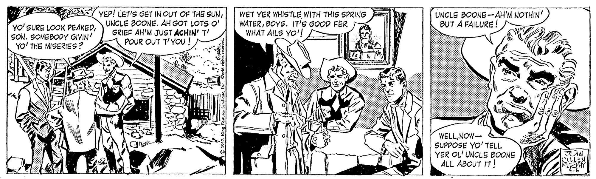 Conversation OCR: t YEP! LET'S GET IN OUT OF THE SUNSON. SOMEBODY GIVIN' YO' THE MISERIES? UNCLE BOONE. AH GOT LOTS O' GRIEF AH'M JUST ACHIN' T POUR OUT T'YoU ! WET YER WHISTLE WITH THIS SPRING WATERBOYS. IT'S GOOD FER WHAT AILS YO'! UNCLE BOONE-AH'M NOTHIN' BUT A FAILURE ! WELLNOW- SUPPOSE YO' TELL YER OL' UNCLE BOONE ALL ABOUT IT! t YEP! LET'S GET IN OUT OF THE SUNYO' SURE LOOK PEAKEDSON. SOMEBODY GIVIN' YO' THE MISERIES? UNCLE BOONE. AH GOT LOTS O' GRIEF AH'M JUST ACHIN' T POUR OUT T'YoU ! WET YER WHISTLE WITH THIS SPRING WATERBOYS. IT'S GOOD FER WHAT AILS YO'! UNCLE BOONE-AH'M NOTHIN' BUT A FAILURE ! WELLNOW- SUPPOSE YO' TELL YER OL' UNCLE BOONE ALL ABOUT IT!