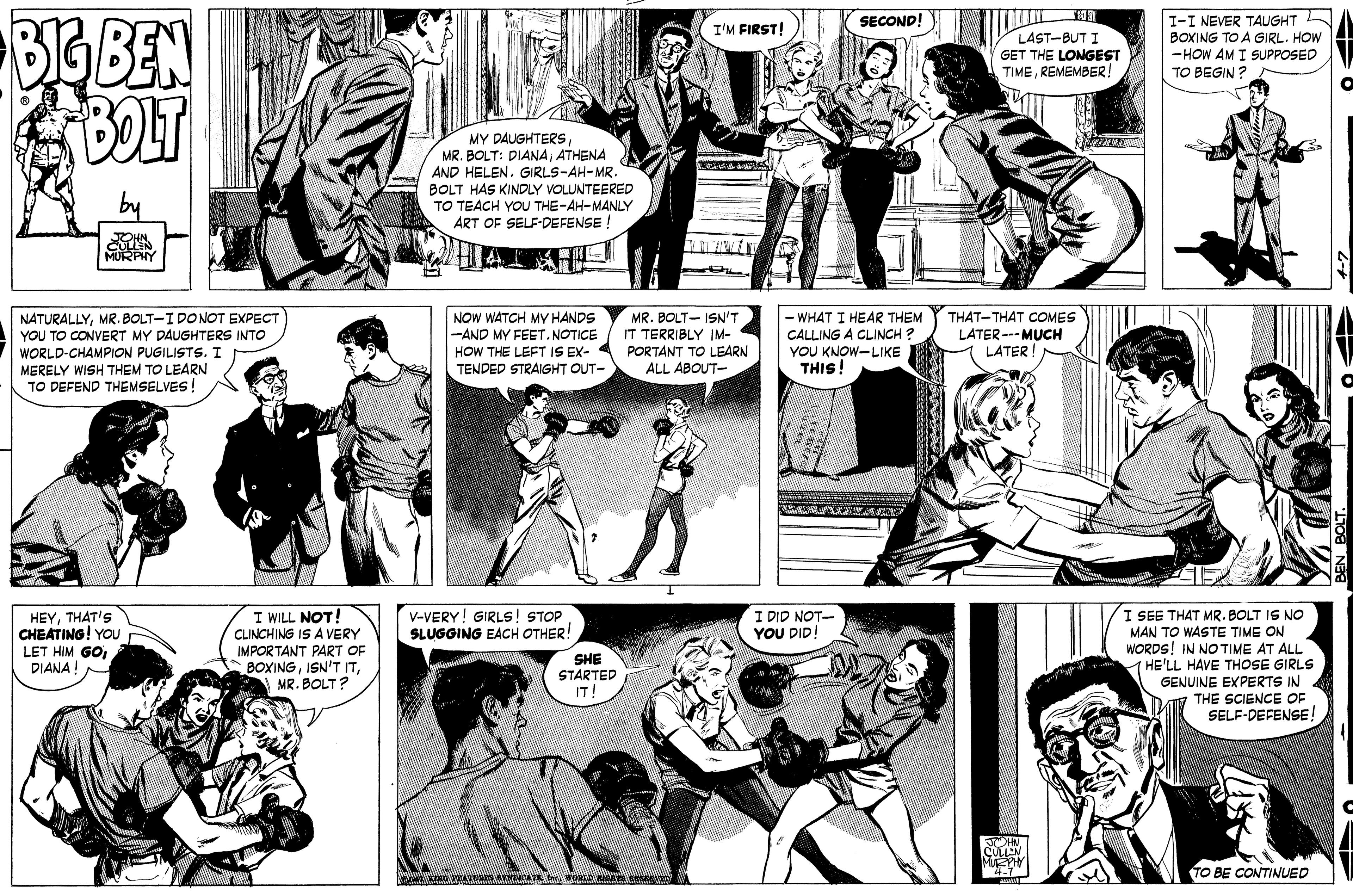 Black OCR: BIG BEN BOLT I-I NEVER TAUGHT BOXING TO A GIRL. HOW -HOW AM I SUPPOSED TO BEGIN ? SECOND! I'M FIRST! LAST-BUT I GET THE LONGEST TIMEREMEMBER! MY DAUGHTERSATHENA AND HELEN. GIRLS-AH-MR. BOLT HAS KINDLY VOLUNTEERED TO TEACH YOU THE-AH-MANLY ART OF SELF-DEFENSE ! CULLEN THAT-THAT COMES NATURALLYMR. BOLT-I DONOT EXPECT YOU TO CONVERT MY DAUGHTERS INTO WORLD-CHAMPION PUGILISTS. I MERELY WISH THEM TO LEARN TO DEFEND THEMSELVES! NOW WATCH MY HANDS -AND MY FEET.NOTICE HOW THE LEFT IS EX- TENDED STRAIGHT OUT- MR. BOLT- ISN'T IT TERRIBLY IM- PORTANT TO LEARN ALL ABOUT- WHAT I HEAR THEM CALLING A CLINCH ? YOU KNOW-LIKE THIS! LATER---MUCH LATER! HEYTHAT'S CHEATING! YOU LET HIM GODIANA!- I WILL NOT! CLINCHING IS A VERY IMPORTANT PART OF BOXINGMR. BOLT? I SEE THAT MR. BOLT IS NO MAN TO WASTE TIME ON WORDS! IN NO TIME AT ALL (HE'LL HAVE THOSE GIRLS GENUINE EXPERTS IN THE SCIENCE OF SELF-DEFENSE ! V-VERY! GIRLS! STOP SLUGGING EACH OTHER! I DID NOT- YOU DID! SHE STARTED IT TO BE CONTINUED BIG BEN BOLT I-I NEVER TAUGHT BOXING TO A GIRL. HOW -HOW AM I SUPPOSED TO BEGIN ? SECOND! I'M FIRST! LAST-BUT I GET THE LONGEST TIMEREMEMBER! MY DAUGHTERSMR. BOLT: DIANAATHENA AND HELEN. GIRLS-AH-MR. BOLT HAS KINDLY VOLUNTEERED TO TEACH YOU THE-AH-MANLY ART OF SELF-DEFENSE ! CULLEN THAT-THAT COMES NATURALLYMR. BOLT-I DONOT EXPECT YOU TO CONVERT MY DAUGHTERS INTO WORLD-CHAMPION PUGILISTS. I MERELY WISH THEM TO LEARN TO DEFEND THEMSELVES! NOW WATCH MY HANDS -AND MY FEET.NOTICE HOW THE LEFT IS EX- TENDED STRAIGHT OUT- MR. BOLT- ISN'T IT TERRIBLY IM- PORTANT TO LEARN ALL ABOUT- WHAT I HEAR THEM CALLING A CLINCH ? YOU KNOW-LIKE THIS! LATER---MUCH LATER! HEYTHAT'S CHEATING! YOU LET HIM GODIANA!- I WILL NOT! CLINCHING IS A VERY IMPORTANT PART OF BOXINGISN'T ITMR. BOLT? I SEE THAT MR. BOLT IS NO MAN TO WASTE TIME ON WORDS! IN NO TIME AT ALL (HE'LL HAVE THOSE GIRLS GENUINE EXPERTS IN THE SCIENCE OF SELF-DEFENSE ! V-VERY! GIRLS! STOP SLUGGING EACH OTHER! I DID NOT- YOU DID! SHE STARTED IT TO BE CONTINUED