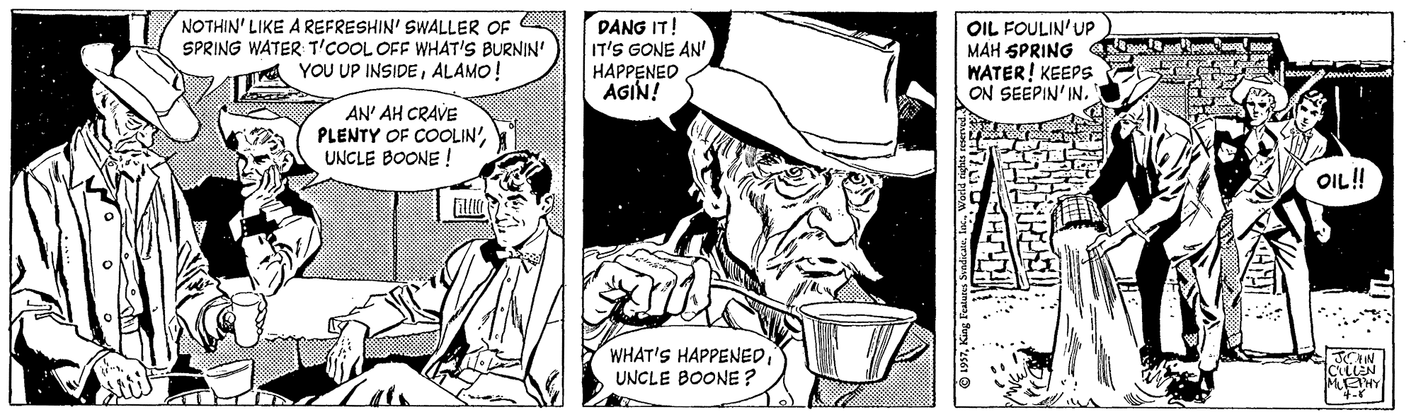 Publication OCR: NOTHIN' LIKE A REFRESHIN' SWALLER OF SPRING WATER T'COOL OFF WHAT'S BURNIN' YOU UP INSIDEALAMO! DANG IT! IT'S GONE AN' HAPPENED AGIN! OIL FOULIN'UP MAH SPRING WATER! KEEPS ON SEEPIN' IN. AN' AH CRAVE PLENTY OF COOLIN UNCLE BOONE ! ! ?? WHAT'S HAPPENEDUNCLE BOONE ? JIN NOTHIN' LIKE A REFRESHIN' SWALLER OF SPRING WATER T'COOL OFF WHAT'S BURNIN' YOU UP INSIDEALAMO! DANG IT! IT'S GONE AN' HAPPENED AGIN! OIL FOULIN'UP MAH SPRING WATER! KEEPS ON SEEPIN' IN. AN' AH CRAVE PLENTY OF COOLIN UNCLE BOONE ! ! ?? WHAT'S HAPPENEDUNCLE BOONE ? JIN