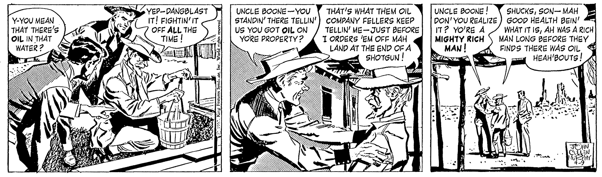 Line art OCR: YEP-DANGBLAST IT! FIGHTIN' IT OFF ALL THE TIME ! UNCLE BOONE ! THAT'S WHAT THEM OIL STANDIN' THERE TELLIN') COMPANY FELLERS KEEP TELLIN' ME-JUST BEFORE I ORDERS 'EM OFF MAH LAND AT THE END OF A SHOTGUN ! SHUCKSSON- MAH DON' YOU REALIZE ) GOOD HEALTH BEIN' WHAT IT ISAH WAS A RICH MAN LONG BEFORE THEY FINDS THERE WAS OIL HEAH'BOUTS! UNCLE BOONE-YOU Y-YOU MEAN THAT THERE'S OIL IN THAT WATER ? US YOU GOT OIL ON YORE PROPERTY? IT? YO'RE A MIGHTY RICH MAN! YEP-DANGBLAST IT! FIGHTIN' IT OFF ALL THE TIME ! UNCLE BOONE ! THAT'S WHAT THEM OIL STANDIN' THERE TELLIN') COMPANY FELLERS KEEP TELLIN' ME-JUST BEFORE I ORDERS 'EM OFF MAH LAND AT THE END OF A SHOTGUN ! SHUCKSSON- MAH DON' YOU REALIZE ) GOOD HEALTH BEIN' WHAT IT ISAH WAS A RICH MAN LONG BEFORE THEY FINDS THERE WAS OIL HEAH'BOUTS! UNCLE BOONE-YOU Y-YOU MEAN THAT THERE'S OIL IN THAT WATER ? US YOU GOT OIL ON YORE PROPERTY? IT? YO'RE A MIGHTY RICH MAN!