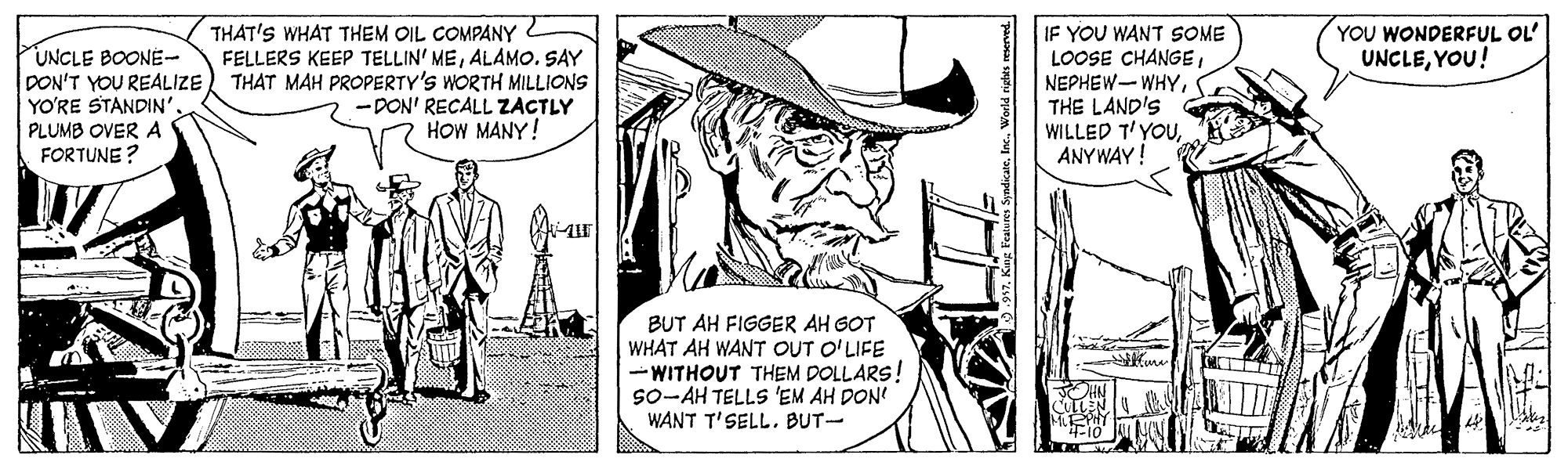 Parallel OCR: THAT'S WHAT THEM OIL COMPANY FELLERS KEEP TELLIN' MEALAMO. SAY THAT MAH PROPERTY'S WORTH MILLIONS -DON' RECALL ZACTLY HOW MANY! YOU WONDERFUL OL UNCLEYOU! IF YOU WANT SOME LOOSE CHANGETHE LAND'S WILLED T'YOUANY WAY! UNCLE BOONE- DON'T YOU REALIZE YO'RE STANDIN'. PLUMB OVER A FORTUNE? BUT AH FIGGER AH GOT WHAT AH WANT OUT O'LIFE -WITHOUT THEM DOLLARS! so-AH TELLS 'EM AH DON WANT T'SELL. BUT- THAT'S WHAT THEM OIL COMPANY FELLERS KEEP TELLIN' MEALAMO. SAY THAT MAH PROPERTY'S WORTH MILLIONS -DON' RECALL ZACTLY HOW MANY! YOU WONDERFUL OL UNCLEYOU! IF YOU WANT SOME LOOSE CHANGETHE LAND'S WILLED T'YOUANY WAY! UNCLE BOONE- DON'T YOU REALIZE YO'RE STANDIN'. PLUMB OVER A FORTUNE? BUT AH FIGGER AH GOT WHAT AH WANT OUT O'LIFE -WITHOUT THEM DOLLARS! so-AH TELLS 'EM AH DON WANT T'SELL. BUT-