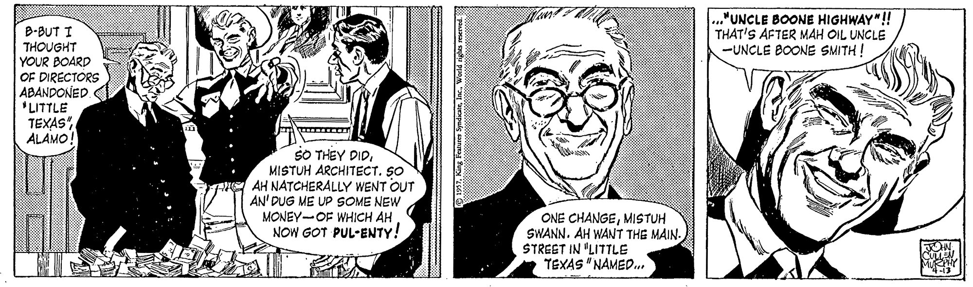 Font OCR: ..."UNCLE BOONE HIGHWAY"! THAT'S AFTER MAH OIL UNCLE -UNCLE BOONE SMITH ! B-BUT I THOUGHT YOUR BOARD OF DIRECTORS ABANDONED 'LITTLE TEXAS" ALAMO! SO THEY DIDMISTUH ARCHITECT. SO AH NATCHERALLY WENT OUT AN' DUG ME UP SOME NEW MONEY-OF WHICH AH NOW GOT PUL-ENTY! ONE CHANGEMISTUH SWANN. AH WANT THE MAIN. STREET IN "LITTLE TEXAS "NAMED.. ? ..."UNCLE BOONE HIGHWAY"! THAT'S AFTER MAH OIL UNCLE -UNCLE BOONE SMITH ! B-BUT I THOUGHT YOUR BOARD OF DIRECTORS ABANDONED 'LITTLE TEXAS" ALAMO! SO THEY DIDMISTUH ARCHITECT. SO AH NATCHERALLY WENT OUT AN' DUG ME UP SOME NEW MONEY-OF WHICH AH NOW GOT PUL-ENTY! ONE CHANGEMISTUH SWANN. AH WANT THE MAIN. STREET IN "LITTLE TEXAS "NAMED.. ?