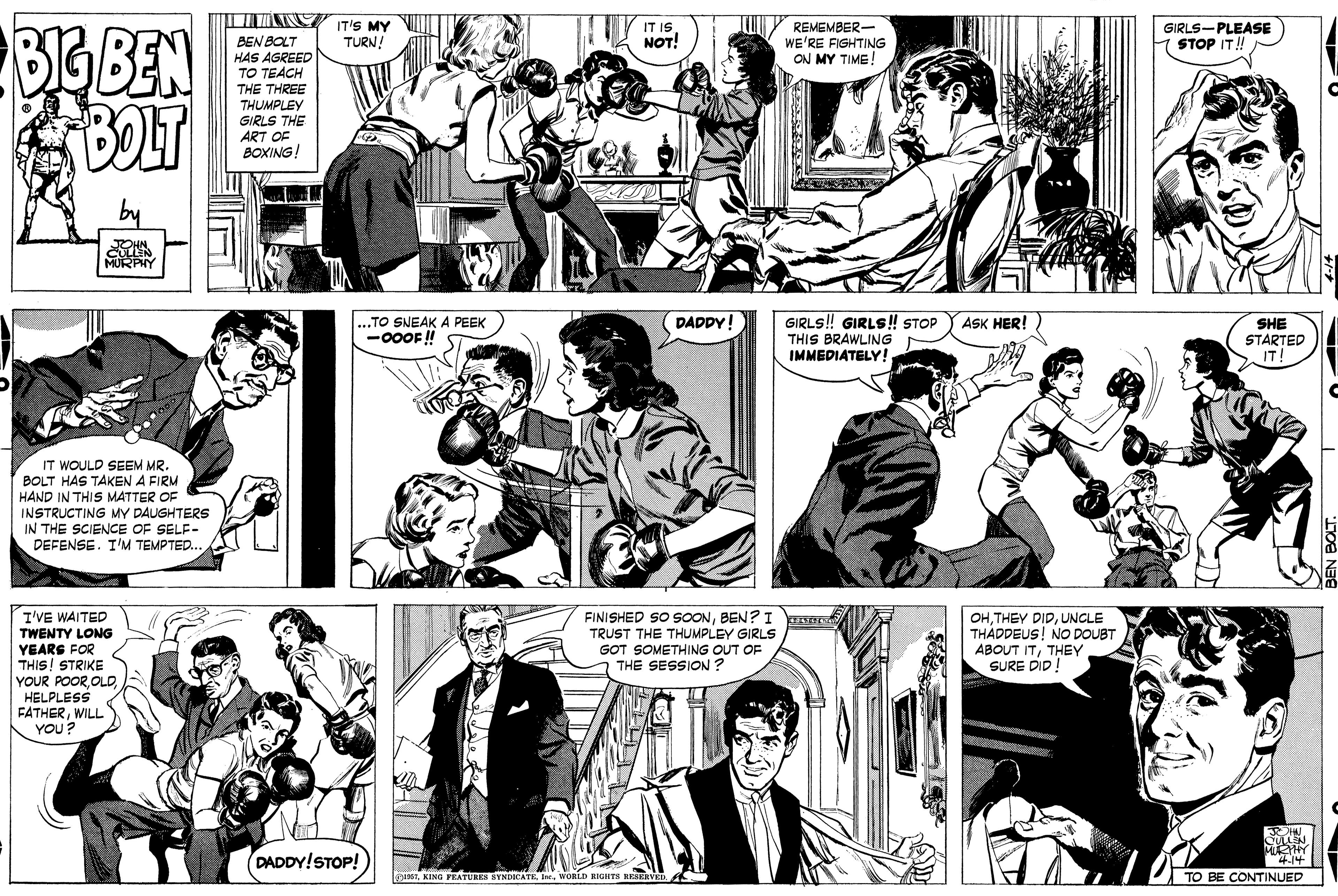Font OCR: BIG BEN I IT'S MY BEN BOLT HAS AGREED TO TEACH THE THREE THUMPLEY GIRLS THE ART OF BOXING! IT IS NOT! REMEMBER- WE'RE FIGHTING ON MY TIME! GIRLS-PLEASE STOP IT! TURN! ...TO SNEAK A PEEK -000F ! GIRLS! GIRLS! STOP THIS BRAWLING IMMEDIATELY! ASK HER!) DADDY! SHE STARTED IT! IT WOULD SEEM MR. BOLT HAS TAKEN A FIRM HAND IN THIS MATTER OF INSTRUCTING MY DAUGHTERS IN THE SCIENCE OF SELF- DEFENSE. I'M TEMPTED. FINISHED SO SOONBEN? I rt TRUST THE THUMPLEY GIRLS GOT SOMETHING OUT OF THE SESSION? I'VE WAITED OHUNCLE THÁDDEUS! NO DOUBT ABOUT ITTHEY SURE DID ! TWENTY LONG YEARS FOR THIS! STRIKE YOUR POOROLD HELPLESS FATHERWILL YOU? DADDY!STOP! 4.14 3PEATUREN YNDICATE IwoniD RIGETS TO BE CONTINUED BIG BEN I IT'S MY BEN BOLT HAS AGREED TO TEACH THE THREE THUMPLEY GIRLS THE ART OF BOXING! IT IS NOT! REMEMBER- WE'RE FIGHTING ON MY TIME! GIRLS-PLEASE STOP IT! TURN! ...TO SNEAK A PEEK -000F ! GIRLS! GIRLS! STOP THIS BRAWLING IMMEDIATELY! ASK HER!) DADDY! SHE STARTED IT! IT WOULD SEEM MR. BOLT HAS TAKEN A FIRM HAND IN THIS MATTER OF INSTRUCTING MY DAUGHTERS IN THE SCIENCE OF SELF- DEFENSE. I'M TEMPTED. FINISHED SO SOONBEN? I rt TRUST THE THUMPLEY GIRLS GOT SOMETHING OUT OF THE SESSION? I'VE WAITED OHTHEY DIDUNCLE THÁDDEUS! NO DOUBT ABOUT ITTHEY SURE DID ! TWENTY LONG YEARS FOR THIS! STRIKE YOUR POOROLD HELPLESS FATHERWILL YOU? DADDY!STOP! 4.14 3PEATUREN YNDICATE IwoniD RIGETS TO BE CONTINUED