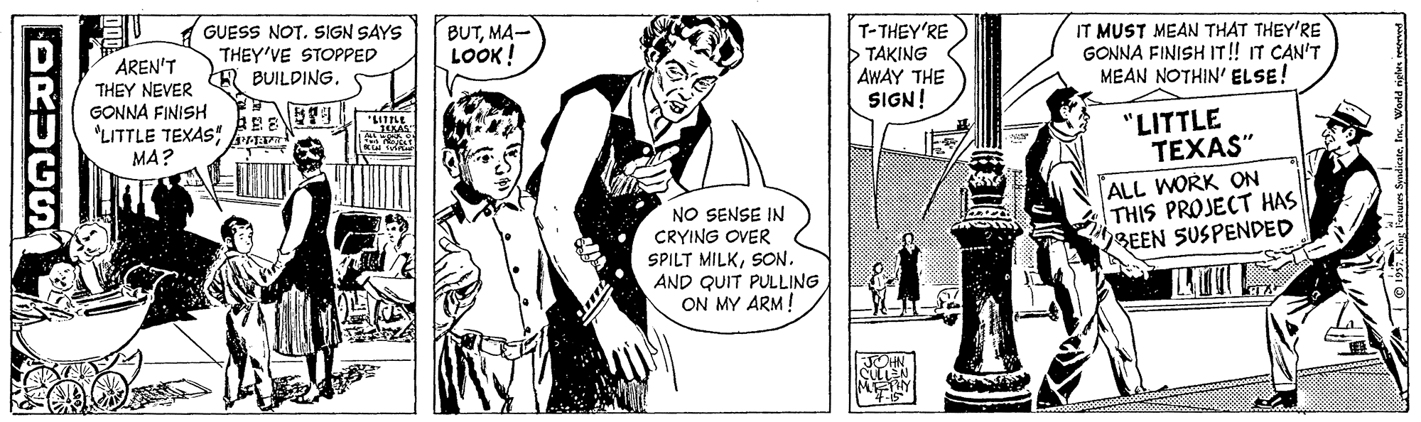 Organism OCR: AREN'T THEY NEVER GONNA FINISH "LITTLE TEXAS" MA? GUESS NOT. SIGN SAYS THEY'VE STOPPED BUILDING. BUTMA- LOOK ! T-THEY'RE >TAKING AWAY THE SIGN! IT MUST MEAN THAT THEY'RE GONNA FINISH IT! IT CAN'T MEAN NOTHIN' ELSE! "LITTLE TEXAS" NO SENSE IN CRYING OVER SPILT MILKSON. AND QUIT PULLING ON MY ARM! ALL WORK ON THIS PROJECT HAS BEEN SUSPENDED DRUCS AREN'T THEY NEVER GONNA FINISH "LITTLE TEXAS" MA? GUESS NOT. SIGN SAYS THEY'VE STOPPED BUILDING. BUTMA- LOOK ! T-THEY'RE >TAKING AWAY THE SIGN! IT MUST MEAN THAT THEY'RE GONNA FINISH IT! IT CAN'T MEAN NOTHIN' ELSE! "LITTLE TEXAS" NO SENSE IN CRYING OVER SPILT MILKSON. AND QUIT PULLING ON MY ARM! ALL WORK ON THIS PROJECT HAS BEEN SUSPENDED DRUCS