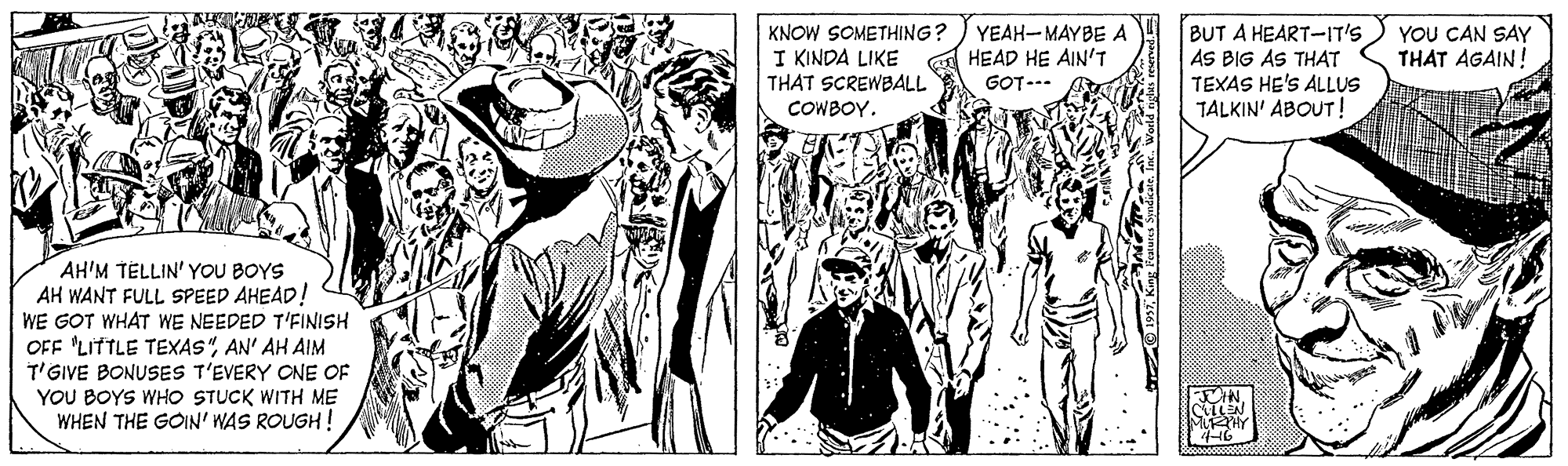 Art OCR: KNOW SOMETHING? I KINDA LIKE THAT SCREWBALL YEAH-MAYBE A HEAD HE AIN'T BUT A HEART-IT'S AS BIG AS THAT TEXAS HE'S ALLUS TALKIN' ABOUT! YOU CAN SAY THAT AGAIN! GOT--- COWBOY. AH'M TELLIN' YOU BOYS AH WANT FULL SPEED AHEAD! WE GOT WHAT WE NEEDED T'FINISH OFF 'LITTLE TEXAS"AN' AH AIM T'GIVE BONUSES T'EVERY ONE OF YOU BOYS WHO STUCK WITH ME WHEN THE GOIN' WAS ROUGH! KNOW SOMETHING? I KINDA LIKE THAT SCREWBALL YEAH-MAYBE A HEAD HE AIN'T BUT A HEART-IT'S AS BIG AS THAT TEXAS HE'S ALLUS TALKIN' ABOUT! YOU CAN SAY THAT AGAIN! GOT--- COWBOY. AH'M TELLIN' YOU BOYS AH WANT FULL SPEED AHEAD! WE GOT WHAT WE NEEDED T'FINISH OFF 'LITTLE TEXAS"AN' AH AIM T'GIVE BONUSES T'EVERY ONE OF YOU BOYS WHO STUCK WITH ME WHEN THE GOIN' WAS ROUGH!