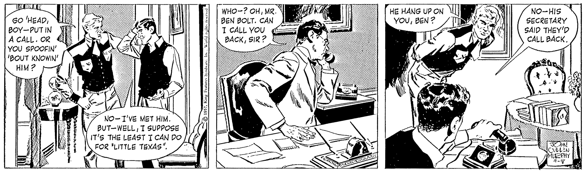 Conversation OCR: HE HANG UP ON YOUBEN ? WHO-? OHMR. BEN BOLT. CAN I CALL YOU BACKSIR ? NO-HIS SECRETARY GO 'HEADBOY-PUT IN A CALL. OR YOU SPOOFIN' 'BOUT KNOWIN' HIM? SAID THEY'D CALL BACK. NO-I'VE MET HIM. BUT-WELLI SUPPOSE IT'S THE LEAST I CAN DO FOR 'LITTLE TEXAS". CULLEN MEPHY 4- HE HANG UP ON YOUBEN ? WHO-? OHMR. BEN BOLT. CAN I CALL YOU BACKSIR ? NO-HIS SECRETARY GO 'HEADBOY-PUT IN A CALL. OR YOU SPOOFIN' 'BOUT KNOWIN' HIM? SAID THEY'D CALL BACK. NO-I'VE MET HIM. BUT-WELLI SUPPOSE IT'S THE LEAST I CAN DO FOR 'LITTLE TEXAS". CULLEN MEPHY 4-