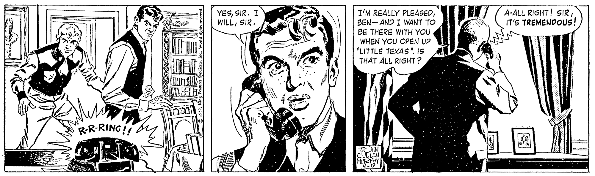 Art OCR: I'M REALLY PLEASEDBEN- AND I WANT TO BE THERE WITH YOU WHEN YOU OPEN UP A-ALL RIGHT! SIRIT'S TREMENDOUS! YESSIR. I WILLSIR. "LITTLE TEXAS"IS THAT ALL RIGHT? "RR-RING!! TOHN CULLEN I'M REALLY PLEASEDBEN- AND I WANT TO BE THERE WITH YOU WHEN YOU OPEN UP A-ALL RIGHT! SIRIT'S TREMENDOUS! YESSIR. I WILLSIR. "LITTLE TEXAS"IS THAT ALL RIGHT? "RR-RING!! TOHN CULLEN