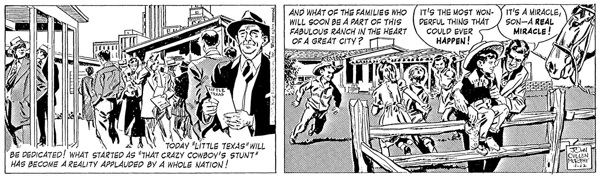 Illustration OCR: AND WHAT OF THE FAMILIES WHO WILL SOON BE A PART OF THIS FABULOUS RANCH IN THE HEART OF A GREAT CITY? IT'S THE MOST WON- DERFUL THING THAT COULD EVER HAPPEN! IT'S A MIRACLESON-A REAL MIRACLE ! TLE TODAY "LITTLE TEXAS" WILL BE DEDICATED! WHAT STARTED AS "THAT CRAZY COWBOY's STUNT" HAS BECOME A REALITY APPLAUDED BY A WHOLE NATION! ICULLEN MIEPHT AND WHAT OF THE FAMILIES WHO WILL SOON BE A PART OF THIS FABULOUS RANCH IN THE HEART OF A GREAT CITY? IT'S THE MOST WON- DERFUL THING THAT COULD EVER HAPPEN! IT'S A MIRACLESON-A REAL MIRACLE ! TLE TODAY "LITTLE TEXAS" WILL BE DEDICATED! WHAT STARTED AS "THAT CRAZY COWBOY's STUNT" HAS BECOME A REALITY APPLAUDED BY A WHOLE NATION! ICULLEN MIEPHT