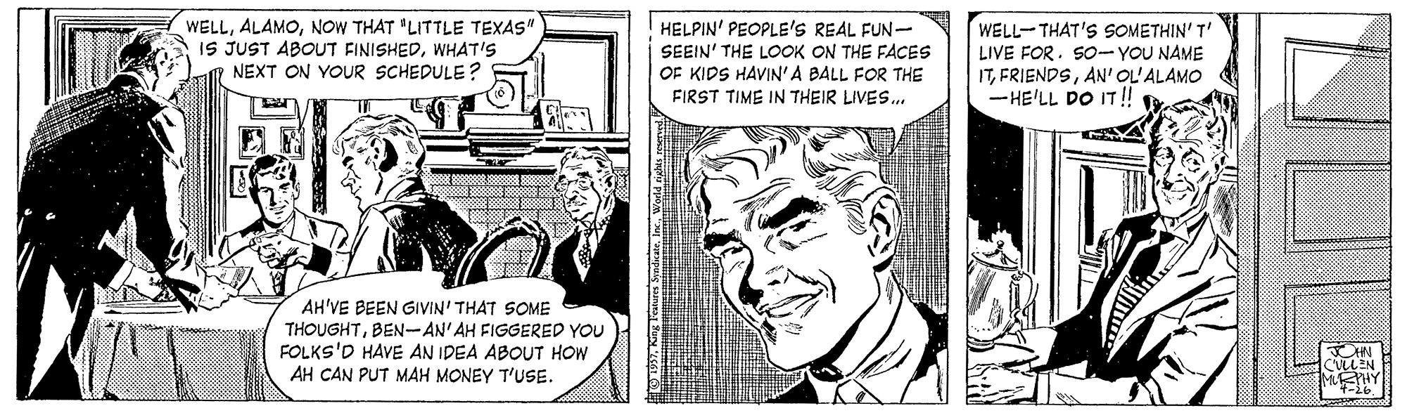 Parallel OCR: WELLNOW THAT "LITTLE TEXAS" IS JUST ABOUT FINISHEDWHAT'S NEXT ON YOUR SCHEDULE? HELPIN' PEOPLE'S REAL FUN- SEEIN' THE LOOK ON THE FACES OF KIDS HAVIN'A BALL FOR THE FIRST TIME IN THEIR LIVES. WELL-THAT'S SOMETHIN' T' LIVE FOR. SO-YOU NAME ITAN' OL'ALAMO - HE'LL DO IT! AH'VE BEEN GIVIN' THAT SOME THOUGHTBEN-AN'AH FIGGERED YOU FOLKS'D HAVE AN IDEA ABOUT HOW AH CAN PUT MAH MONEY T'USE. IEPHY WELLNOW THAT "LITTLE TEXAS" IS JUST ABOUT FINISHEDWHAT'S NEXT ON YOUR SCHEDULE? HELPIN' PEOPLE'S REAL FUN- SEEIN' THE LOOK ON THE FACES OF KIDS HAVIN'A BALL FOR THE FIRST TIME IN THEIR LIVES. WELL-THAT'S SOMETHIN' T' LIVE FOR. SO-YOU NAME ITAN' OL'ALAMO - HE'LL DO IT! AH'VE BEEN GIVIN' THAT SOME THOUGHTBEN-AN'AH FIGGERED YOU FOLKS'D HAVE AN IDEA ABOUT HOW AH CAN PUT MAH MONEY T'USE. IEPHY