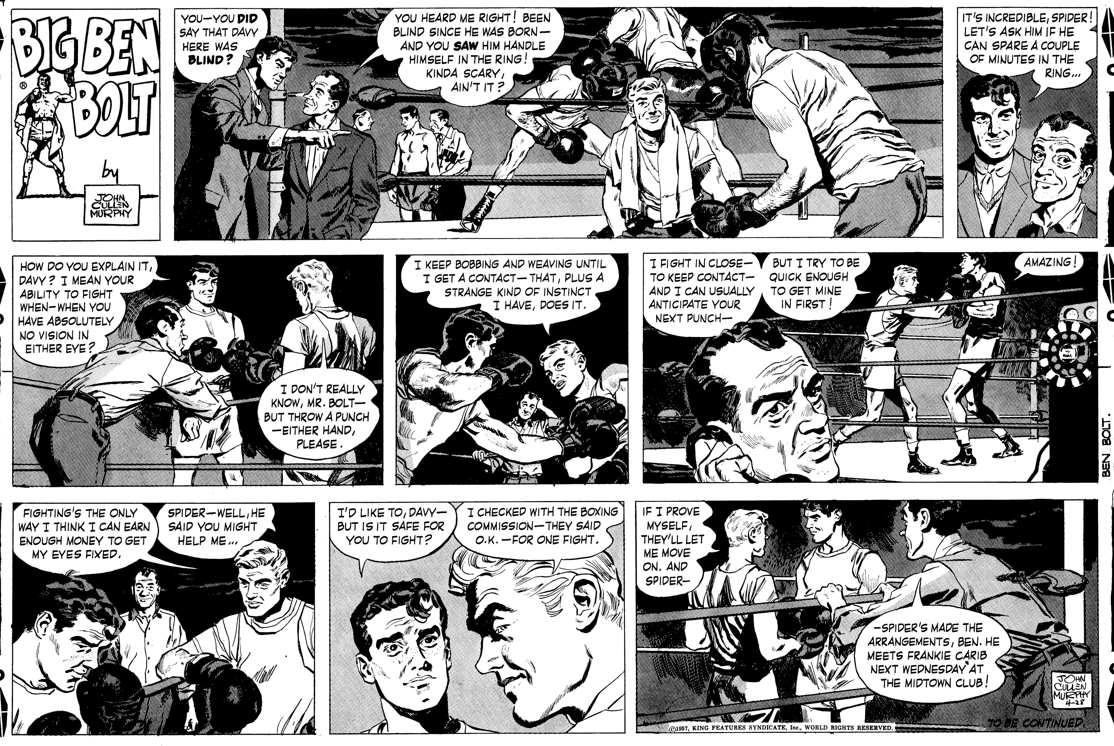 Organism OCR: BIG BEN BOLT YOU HEARD ME RIGHT! BEEN BLIND SINCE HE WAS BORN- AND YOU SAW HIM HANDLE HIMSELF IN THE RING! KINDA SCARY AIN'T IT? YOU-YOU DID SAY THAT DAVY HERE WAS BLIND? IT'S INCREDIBLESPIDER! LET'S ASK HIM IF HE CAN SPARE A COUPLE OF MINUTES IN THE RING.. by JOHN MURPHY AMAZING! I KEEP BOBBING AND WEAVING UNTIL I GET A CONTACT-THATPLUS A STRANGE KIND OF INSTINCT I HAVEDOES IT. I FIGHT IN CLOSE- TO KEEP CONTACT- QUICK ENOUGH AND I CAN USUALLYTO GET MINE ANTICIPATE YOUR NEXT PUNCH- BUT I TRY TO BE HOW DO YOU EXPLAIN ITDAVY ? I MEAN YOUR ABILITY TO FIGHT WHEN-WHEN YOU HÅVE ABSOLUTELY NO VISION IN EITHER EYE? IN FIRST! I DON'T REALLY KNOWMR. BOLT- BUT THROW A PUNCH -EITHER HANDPLEASE. FIGHTING'S THE ONLY WAY I THINK I CAN EARN ENOUGH MONEY TO GET MY EYES FIXED. SPIDER-WELLHE SAID YOU MIGHT HELP ME.. I'D LIKE TODAVY- BUT IS IT SAFE FOR YOU TO FIGHT? I CHECKED WITH THE BOXING COMMISSION-THEY SAID O.K. -FOR ONE FIGHT. IF I PROVE MYSELFTHEY'LL LET ME MOVE ONAND SPIDER- -SPIDER'S MADE THE ARRANGEMENTSBEN. HE MEETS FRANKIE CARIB NEXT WEDNESDAY AT THE MIDTOWN CLUB! TOHN CULLEN MUEF O CONTINUED RourWORLD RIGHTS RESERVED BIG BEN BOLT YOU HEARD ME RIGHT! BEEN BLIND SINCE HE WAS BORN- AND YOU SAW HIM HANDLE HIMSELF IN THE RING! KINDA SCARY AIN'T IT? YOU-YOU DID SAY THAT DAVY HERE WAS BLIND? IT'S INCREDIBLESPIDER! LET'S ASK HIM IF HE CAN SPARE A COUPLE OF MINUTES IN THE RING.. by JOHN MURPHY AMAZING! I KEEP BOBBING AND WEAVING UNTIL I GET A CONTACT-THATPLUS A STRANGE KIND OF INSTINCT I HAVEDOES IT. I FIGHT IN CLOSE- TO KEEP CONTACT- QUICK ENOUGH AND I CAN USUALLYTO GET MINE ANTICIPATE YOUR NEXT PUNCH- BUT I TRY TO BE HOW DO YOU EXPLAIN ITDAVY ? I MEAN YOUR ABILITY TO FIGHT WHEN-WHEN YOU HÅVE ABSOLUTELY NO VISION IN EITHER EYE? IN FIRST! I DON'T REALLY KNOWMR. BOLT- BUT THROW A PUNCH -EITHER HANDPLEASE. FIGHTING'S THE ONLY WAY I THINK I CAN EARN ENOUGH MONEY TO GET MY EYES FIXED. SPIDER-WELLHE SAID YOU MIGHT HELP ME.. I'D LIKE TODAVY- BUT IS IT SAFE FOR YOU TO FIGHT? I CHECKED WITH THE BOXING COMMISSION-THEY SAID O.K. -FOR ONE FIGHT. IF I PROVE MYSELFTHEY'LL LET ME MOVE ONAND SPIDER- -SPIDER'S MADE THE ARRANGEMENTSBEN. HE MEETS FRANKIE CARIB NEXT WEDNESDAY AT THE MIDTOWN CLUB! TOHN CULLEN MUEF O CONTINUED RourKING FEATURES SYNDICATEWORLD RIGHTS RESERVED